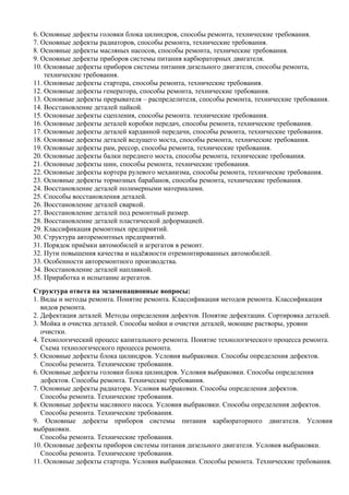 6. Основные дефекты головки блока цилиндров, способы ремонта, технические требования.
7. Основные дефекты радиаторов, способы ремонта, технические требования.
8. Основные дефекты масляных насосов, способы ремонта, технические требования.
9. Основные дефекты приборов системы питания карбюраторных двигателя.
10. Основные дефекты приборов системы питания дизельного двигателя, способы ремонта,
    технические требования.
11. Основные дефекты стартера, способы ремонта, технические требования.
12. Основные дефекты генератора, способы ремонта, технические требования.
13. Основные дефекты прерывателя – распределителя, способы ремонта, технические требования.
14. Восстановление деталей пайкой.
15. Основные дефекты сцепления, способы ремонта. технические требования.
16. Основные дефекты деталей коробки передач, способы ремонта, технические требования.
17. Основные дефекты деталей карданной передачи, способы ремонта, технические требования.
18. Основные дефекты деталей ведущего моста, способы ремонта, технические требования.
19. Основные дефекты рам, рессор, способы ремонта, технические требования.
20. Основные дефекты балки переднего моста, способы ремонта, технические требования.
21. Основные дефекты шин, способы ремонта, технические требования.
22. Основные дефекты кортера рулевого механизма, способы ремонта, технические требования.
23. Основные дефекты тормозных барабанов, способы ремонта, технические требования.
24. Восстановление деталей полимерными материалами.
25. Способы восстановления деталей.
26. Восстановление деталей сваркой.
27. Восстановление деталей под ремонтный размер.
28. Восстановление деталей пластической деформацией.
29. Классификация ремонтных предприятий.
30. Структура авторемонтных предприятий.
31. Порядок приёмки автомобилей и агрегатов в ремонт.
32. Пути повышения качества и надёжности отремонтированных автомобилей.
33. Особенности авторемонтного производства.
34. Восстановление деталей наплавкой.
35. Приработка и испытание агрегатов.
Структура ответа на экзаменационные вопросы:
1. Виды и методы ремонта. Понятие ремонта. Классификация методов ремонта. Классификация
   видов ремонта.
2. Дефектация деталей. Методы определения дефектов. Понятие дефектации. Сортировка деталей.
3. Мойка и очистка деталей. Способы мойки и очистки деталей, моющие растворы, уровни
   очистки.
4. Технологический процесс капитального ремонта. Понятие технологического процесса ремонта.
   Схема технологического процесса ремонта.
5. Основные дефекты блока цилиндров. Условия выбраковки. Способы определения дефектов.
   Способы ремонта. Технические требования.
6. Основные дефекты головки блока цилиндров. Условия выбраковки. Способы определения
   дефектов. Способы ремонта. Технические требования.
7. Основные дефекты радиатора. Условия выбраковки. Способы определения дефектов.
   Способы ремонта. Технические требования.
8. Основные дефекты масляного насоса. Условия выбраковки. Способы определения дефектов.
   Способы ремонта. Технические требования.
9. Основные дефекты приборов системы питания карбюраторного двигателя. Условия
выбраковки.
   Способы ремонта. Технические требования.
10. Основные дефекты приборов системы питания дизельного двигателя. Условия выбраковки.
   Способы ремонта. Технические требования.
11. Основные дефекты стартера. Условия выбраковки. Способы ремонта. Технические требования.
 
