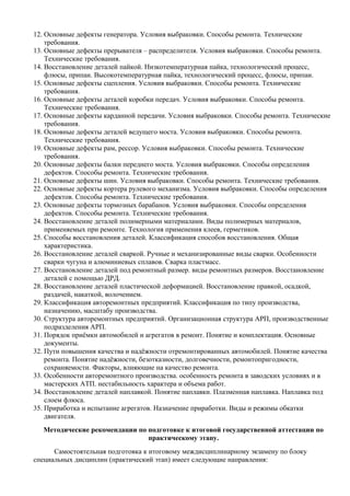 12. Основные дефекты генератора. Условия выбраковки. Способы ремонта. Технические
    требования.
13. Основные дефекты прерывателя – распределителя. Условия выбраковки. Способы ремонта.
    Технические требования.
14. Восстановление деталей пайкой. Низкотемпературная пайка, технологический процесс,
    флюсы, припаи. Высокотемпературная пайка, технологический процесс, флюсы, припаи.
15. Основные дефекты сцепления. Условия выбраковки. Способы ремонта. Технические
    требования.
16. Основные дефекты деталей коробки передач. Условия выбраковки. Способы ремонта.
    Технические требования.
17. Основные дефекты карданной передачи. Условия выбраковки. Способы ремонта. Технические
    требования.
18. Основные дефекты деталей ведущего моста. Условия выбраковки. Способы ремонта.
    Технические требования.
19. Основные дефекты рам, рессор. Условия выбраковки. Способы ремонта. Технические
    требования.
20. Основные дефекты балки переднего моста. Условия выбраковки. Способы определения
    дефектов. Способы ремонта. Технические требования.
21. Основные дефекты шин. Условия выбраковки. Способы ремонта. Технические требования.
22. Основные дефекты кортера рулевого механизма. Условия выбраковки. Способы определения
    дефектов. Способы ремонта. Технические требования.
23. Основные дефекты тормозных барабанов. Условия выбраковки. Способы определения
    дефектов. Способы ремонта. Технические требования.
24. Восстановление деталей полимерными материалами. Виды полимерных материалов,
    применяемых при ремонте. Технология применения клеев, герметиков.
25. Способы восстановления деталей. Классификация способов восстановления. Общая
    характеристика.
26. Восстановление деталей сваркой. Ручные и механизированные виды сварки. Особенности
    сварки чугуна и алюминиевых сплавов. Сварка пластмасс.
27. Восстановление деталей под ремонтный размер. виды ремонтных размеров. Восстановление
    деталей с помощью ДРД.
28. Восстановление деталей пластической деформацией. Восстановление правкой, осадкой,
    раздачей, накаткой, волочением.
29. Классификация авторемонтных предприятий. Классификация по типу производства,
    назначению, масштабу производства.
30. Структура авторемонтных предприятий. Организационная структура АРП, производственные
    подразделения АРП.
31. Порядок приёмки автомобилей и агрегатов в ремонт. Понятие и комплектация. Основные
    документы.
32. Пути повышения качества и надёжности отремонтированных автомобилей. Понятие качества
    ремонта. Понятие надёжности, безотказности, долговечности, ремонтопригодности,
    сохраняемости. Факторы, влияющие на качество ремонта.
33. Особенности авторемонтного производства. особенность ремонта в заводских условиях и в
    мастерских АТП. нестабильность характера и объема работ.
34. Восстановление деталей наплавкой. Понятие наплавки. Плазменная наплавка. Наплавка под
    слоем флюса.
35. Приработка и испытание агрегатов. Назначение приработки. Виды и режимы обкатки
    двигателя.
   Методические рекомендации по подготовке к итоговой государственной аттестации по
                                практическому этапу.
      Самостоятельная подготовка к итоговому междисциплинарному экзамену по блоку
специальных дисциплин (практический этап) имеет следующие направления:
 