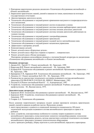 1. Повторение практических разделов дисциплин «Техническое обслуживание автомобилей» и
  «Ремонт автомобилей».
2. Закрепление практических знаний, умений и навыков по темам, выносимым на итоговую
   государственную аттестацию:
• Диагностирование двигателя в целом.
• Техническое обслуживание и текущий ремонт кривошипно-шатунного и газораспределитель-
   ного механизмов.
• Техническое обслуживание и текущий ремонт систем охлаждения и смазки.
• Техническое обслуживание и текущий ремонт системы питания карбюраторных двигателей.
• Техническое обслуживание и текущий ремонт системы питания дизельных двигателей.
• Техническое обслуживание и текущий ремонт системы питания двигателей, работающих на
   газовом топливе.
• Техническое обслуживание и текущий ремонт электрооборудования.
• Техническое обслуживание и текущий ремонт трансмиссии.
• Техническое обслуживание и текущий ремонт ходовой части и автомобильных шин.
• Техническое обслуживание и текущий ремонт механизмов управления.
• Дефектация и сортировка деталей.
• Комплектование деталей.
• Ремонт деталей класса «Корпусные детали».
• Ремонт деталей класса «Круглые стержни и стержни с .. поверхностью».
• Ремонт деталей класса «Полые цилиндры».
   Повторение материала целесообразно начинать с изучения базовой литературы по дисциплинам
«Техническое обслуживание автомобилей» и «Ремонт автомобилей».
Основная литература:
1. Дюмин И.Е., Трегуб Г.Г. Ремонт автомобилей.- М., Транспорт, 1999
2. Карагодин В.И. Ремонт автомобилей и двигателей. – М., Академия, 2003
3. Клейнер В.В. Техническое обслуживание и ремонт автомобилей. Организация и управление. –
   М., Транспорт, 1986
4. Крамаренко Г.В., Барашков И.В. Техническое обслуживание автомобилей. – М., Транспорт, 1982
5. Липкинд А.Г. Ремонт автомобиля ЗиЛ-130. – М., Транспорт, 1978
6. Руководство по диагностике технического состояния подвижного состава автомобильного
   транспорта РД-200-РСФСР-15-0150-81-М., НИИАТ, Минавтотранс, 1982.
7. Титунин Б.А.Ремонт автомобилей КамАЗ. – Л., Агропромиздат, 1987
8. Устройство, техническое обслуживание и ремонт автомобилей. Учебник для средних
   профтехучилищ – М., Высшая школа, 1975.
Дополнительная литература:
1. Боровских Ю.И. Техническое обслуживание и ремонт автомобилей. – М., Высшая школа, 1997
2. Боровских В.Ю. Устройство, техническое обслуживание и ремонт автомобилей. – М.,
   Академия, 1997
3. Гозарян А.А. Техническое обслуживание.
После усвоения теоретического материала студент должен произвести контроль практических
знаний, умений и навыков на рабочих местах. Выпускник должен:
1. иметь представление о сущности и социальной значимости специальности; Об опыте
   технической эксплуатации подвижного состава автомобильного транспорта в стране и за
   рубежом
2. знать: устройство, конструктивные особенности и основы теории подвижного состава
   автомобильного транспорта; схемы включения элементов электрооборудования; технологию
   технического обслуживания, ремонта, методы диагностики и контроля технического состояния
   автомобильного транспорта; основное технологическое оборудование
3. уметь: проводить разборку, сборку агрегатов и узлов автомобилей; определять характерные
 