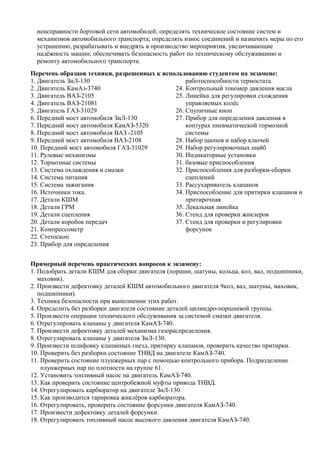 неисправности бортовой сети автомобилей; определять техническое состояние систем и
  механизмов автомобильного транспорта; определять износ соединений и назначить меры по его
  устранению, разрабатывать и внедрять в производство мероприятия, увеличивающие
  надёжность машин; обеспечивать безопасность работ по техническому обслуживанию и
  ремонту автомобильного транспорта.
Перечень образцов техники, разрешенных к использованию студентом на экзамене:
1. Двигатель ЗиЛ-130                             работоспособности термостата.
2. Двигатель КамАз-3740                      24. Контрольный тономер давления масла
3. Двигатель ВАЗ-2105                        25. Линейка для регулировки схождения
4. Двигатель ВАЗ-21081                           управляемых колёс
5. Двигатель ГАЗ-31029                       26. Спупичные кноп
6. Передний мост автомобиля ЗиЛ-130          27. Прибор для определения давления в
7. Передний мост автомобиля КамАЗ-5320           контурах пневматической тормозной
8. Передний мост автомобиля ВАЗ -2105            системы
9. Передний мост автомобиля ВАЗ-2108         28. Набор щюпов и набор ключей
10. Передний мост автомобиля ГАЗ-31029       29. Набор регулировочных шайб
11. Рулевые механизмы                        30. Индикаторные установки
12. Тормозные системы                        31. базовые приспособления
13. Система охлаждения и смазки              32. Приспособления для разборки-сборки
14. Система питания                              сцеплений
15. Система зажигания                        33. Рассухариватель клапанов
16. Источники тока.                          34. Приспособление для притирки клапанов и
17. Детали КШМ                                   притирочная
18. Детали ГРМ                               35. Лекальная линейка
19. Детали сцепления                         36. Стенд для проверки жиклеров
20. Детали коробок передач                   37. Стенд для проверки и регулировки
21. Компрессометр                                форсунок
22. Стетоскоп
23. Прибор для определения


Примерный перечень практических вопросов к экзамену:
1. Подобрать детали КШМ для сборки двигателя (поршни, шатуны, кольца, кол, вал, подшипники,
   маховик).
2. Произвести дефектовку деталей КШМ автомобильного двигателя 9кол, вал, шатуны, маховик,
   подшипники).
3. Техника безопасности при выполнении этих работ.
4. Определить без разборки двигателя состояние деталей цилиндро-поршневой группы.
5. Произвести операции технического обслуживания за системой смазки двигателя.
6. Отрегулировать клапаны у двигателя КамАЗ-740.
7. Произвести дефектовку деталей механизма газораспределения.
8. Отрегулировать клапаны у двигателя ЗиЛ-130.
9. Произвести шлифовку клапанных гнезд, притирку клапанов, проверить качество притирки.
10. Проверить без разборки состояние ТНВД на двигателе КамАЗ-740.
11. Проверить состояние плунжерных пар с помощью контрольного прибора. Подразделение
    плунжерных пар по плотности на группе 61.
12. Установить топливный насос на двигатель КамАЗ-740.
13. Как проверить состояние центробежной муфты привода ТНВД.
14. Отрегулировать карбюратор на двигателе ЗиЛ-130.
15. Как производится тарировка жиклёров карбюратора.
16. Отрегулировать, проверить состояние форсунки двигателя КамАЗ-740.
17. Произвести дефектовку деталей форсунки.
18. Отрегулировать топливный насос высокого давления двигателя КамАЗ-740.
 