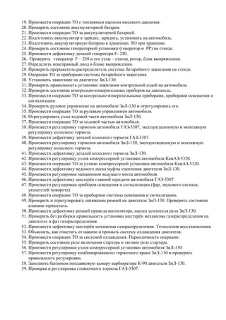 19. Произвести операции ТО с топливным насосом высокого давления.
20. Проверить состояние аккумуляторной батареи.
21. Произвести операции ТО за аккумуляторной батареей.
22. Подготовить аккумулятор к зарядке, зарядить, установить на автомобиль.
23. Подготовить аккумуляторную батарею к хранению. ТО при хранении.
24. Проверить состояние генераторной установки (генератор и РР) на стенде.
25. Произвести дефектовку деталей генератора F- 250.
26. Проверить генератор F – 250 и его узлы – статор, ротор, блок выпрямления.
27. Определить неисправный диод в блоке выпрямления.
28. Проверить прерыватель-распределитель системы батарейного зажигания на стенде.
29. Операции ТО за приборами системы батарейного зажигания.
30. Установить зажигание на двигателе ЗиЛ-130.
31. Проверить правильность установки зажигания контрольной ездой на автомобиле.
32. Проверить состояние контрольно-измерительных приборов на двигателе.
33. Произвести операции ТО за контрольно-измерительными приборами, приборами освещения и
    сигнализации.
34. Проверить рулевое управление на автомобиле ЗиЛ-130 и отрегулировать его.
35. Произвести операции ТО за рулевым управлением автомобиля.
36. Отрегулировать узлы ходовой части автомобиля ЗиЛ-130.
37. Произвести операции ТО за ходовой частью автомобиля.
38. Произвести регулировку тормозов автомобиля ГАЗ-3307, эксплуатационную и монтажную
    регулировку колесного тормоза.
39. Произвести дефектовку деталей колесного тормоза ГАЗ-3307.
40. Произвести регулировку тормозов автомобиля ЗиЛ-130, эксплуатационную и монтажную
    регулировку колесного тормоза.
41. Произвести дефектовку деталей колесного тормоза ЗиЛ-130.
42. Произвести регулировку узлов компрессорной установки автомобиля КамАЗ-5320.
43. Произвести операции ТО за узлами компрессорной установки автомобиля КамАЗ-5320.
44. Произвести дефектовку ведомого диска муфты сцепления двигателя ЗиЛ-130.
45. Произвести регулировки механизмов ведущего моста автомобиля.
46. Произвести дефектовку шестерён главной передачи автомобиля ГАЗ-3307.
47. Произвести регулировки приборов освещения и сигнализации (фар, звукового сигнала,
    указателей поворота).
48. Произвести операции ТО за приборами системы освещения и сигнализации.
49. Проверить и отрегулировать натяжение ремней на двигателе ЗиЛ-130. Проверить состояние
    клапана-термостата.
50. Произвести дефектовку ремней привода вентилятора, насоса усилителя руля ЗиЛ-130.
51. Проверить без разборки правильность установки шестерён механизма газораспределения на
    двигателе и фаз газораспределения.
52. Произвести дефектовку шестерён механизма газораспределения. Технология восстановления.
53. Объяснить, как очистить от накипи и промыть систему охлаждения двигателя.
54. Произвести операции ТО за системой охлаждения. Периодичность операции.
55. Проверить состояние реле включения стартера и тяговое реле стартера.
56. Произвести регулировки узлов компрессорной установки автомобиля ЗиЛ-130.
57. Произвести регулировку комбинированного тормозного крана ЗиЛ-130 и проверить
    правильность регулировки.
58. Заполнить бензином поплавковую камеру карбюратора К-90 двигателя ЗиЛ-130.
59. Проверка и регулировка стояночного тормоза ГАЗ-3307.
 