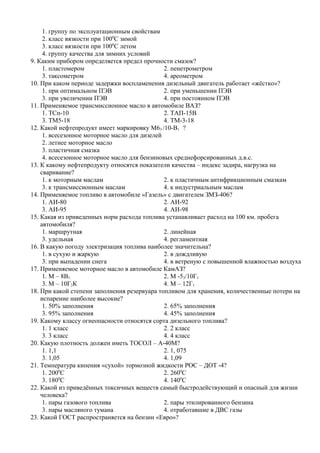 1. группу по эксплуатационным свойствам
     2. класс вязкости при 1000С зимой
     3. класс вязкости при 1000С летом
     4. группу качества для зимних условий
9. Каким прибором определяется предел прочности смазок?
     1. пластомером                            2. пенетрометром
     3. таксометром                            4. ареометром
10. При каком периоде задержки воспламенения дизельный двигатель работает «жёстко»?
     1. при оптимальном ПЭВ                    2. при уменьшении ПЭВ
     3. при увеличении ПЭВ                     4. при постоянном ПЭВ
11. Применяемое трансмиссионное масло в автомобиле ВАЗ?
     1. ТСп-10                                 2. ТАП-15В
     3. ТМ5-18                                 4. ТМ-3-18
12. Какой нефтепродукт имеет маркировку М63 /10-В1 ?
     1. всесезонное моторное масло для дизелей
     2. летнее моторное масло
     3. пластичная смазка
     4. всесезонное моторное масло для бензиновых среднефорсированных д.в.с.
13. К какому нефтепродукту относятся показатели качества – индекс задира, нагрузка на
    сваривание?
     1. к моторным маслам                      2. к пластичным антифрикционным смазкам
     3. к трансмиссионным маслам               4. к индустриальным маслам
14. Применяемое топливо в автомобиле «Газель» с двигателем ЗМЗ-406?
     1. АИ-80                                  2. АИ-92
     3. АИ-95                                  4. АИ-98
15. Какая из приведенных норм расхода топлива устанавливает расход на 100 км. пробега
    автомобиля?
     1. маршрутная                             2. линейная
     3. удельная                               4. регламентная
16. В какую погоду электризация топлива наиболее значительна?
     1. в сухую и жаркую                       2. в дождливую
     3. при выпадении снега                    4. в ветреную с повышенной влажностью воздуха
17. Применяемое моторное масло в автомобиле КамАЗ?
     1. М – 8В1                                2. М -53/10Г1
     3. М – 10Г2К                              4. М – 12Г1
18. При какой степени заполнения резервуара топливом для хранения, количественные потери на
    испарение наиболее высокие?
     1. 50% заполнения                         2. 65% заполнения
     3. 95% заполнения                         4. 45% заполнения
19. Какому классу огнеопасности относятся сорта дизельного топлива?
     1. 1 класс                                2. 2 класс
     3. 3 класс                                4. 4 класс
20. Какую плотность должен иметь ТОСОЛ – А-40М?
     1. 1,1                                    2. 1, 075
     3. 1,05                                   4. 1,09
21. Температура кипения «сухой» тормозной жидкости РОС – ДОТ -4?
     1. 2000С                                  2. 2600С
            0
     3. 180 С                                  4. 1400С
22. Какой из приведённых токсичных веществ самый быстродействующий и опасный для жизни
    человека?
     1. пары газового топлива                  2. пары этилированного бензина
     3. пары масляного тумана                  4. отработавшие в ДВС газы
23. Какой ГОСТ распространяется на бензин «Евро»?
 