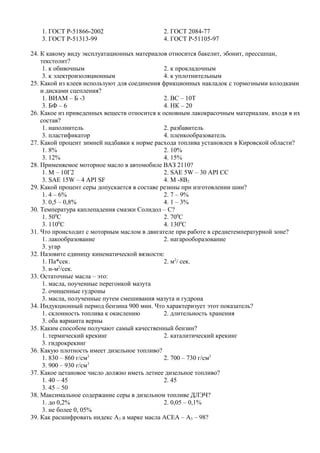 1. ГОСТ Р-51866-2002                     2. ГОСТ 2084-77
   3. ГОСТ Р-51313-99                       4. ГОСТ Р-51105-97

24. К какому виду эксплуатационных материалов относится бакелит, эбонит, прессшпан,
    текстолит?
     1. к обивочным                           2. к прокладочным
     3. к электроизоляционным                 4. к уплотнительным
25. Какой из клеев используют для соединения фрикционных накладок с тормозными колодками
    и дисками сцепления?
     1. ВИАМ – Б -3                           2. ВС – 10Т
     3. БФ – 6                                4. НК – 20
26. Какое из приведенных веществ относится к основным лакокрасочным материалам. входя в их
    состав?
     1. наполнитель                           2. разбавитель
     3. пластификатор                         4. пленкообразователь
27. Какой процент зимней надбавки к норме расхода топлива установлен в Кировской области?
     1. 8%                                    2. 10%
     3. 12%                                   4. 15%
28. Применяемое моторное масло в автомобиле ВАЗ 2110?
     1. М – 10Г2                              2. SAE 5W – 30 API CC
     3. SAE 15W – 4 API SF                    4. М -8В2
29. Какой процент серы допускается в составе резины при изготовлении шин?
     1. 4 – 6%                                2. 7 – 9%
     3. 0,5 – 0,8%                            4. 1 – 3%
30. Температура каплепадения смазки Солидол – С?
     1. 500С                                  2. 700С
     3. 1100С                                 4. 1300С
31. Что происходит с моторным маслом в двигателе при работе в среднетемпературной зоне?
     1. лакообразование                       2. нагарооборазование
     3. угар
32. Назовите единицу кинематической вязкости:
     1. Па*сек.                               2. м2/ сек.
            2
     3. н-м /сек.
33. Остаточные масла – это:
     1. масла, поученные перегонкой мазута
     2. очищенные гудроны
     3. масла, полученные путем смешивания мазута и гудрона
34. Индукционный период бензина 900 мин. Что характеризует этот показатель?
     1. склонность топлива к окислению        2. длительность хранения
     3. оба варианта верны
35. Каким способом получают самый качественный бензин?
     1. термический крекинг                   2. каталитический крекинг
     3. гидрокрекинг
36. Какую плотность имеет дизельное топливо?
     1. 830 – 860 г/см3                       2. 700 – 730 г/см3
                       3
     3. 900 – 930 г/см
37. Какое цетановое число должно иметь летнее дизельное топливо?
     1. 40 – 45                               2. 45
     3. 45 – 50
38. Максимальное содержание серы в дизельном топливе ДЛЭЧ?
     1. до 0,2%                               2. 0,05 – 0,1%
     3. не более 0, 05%
39. Как расшифровать индекс А3 а марке масла АСЕА – А3 – 98?
 