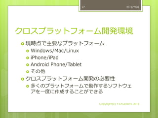 27                      2012/9/28




クロスプラットフォーム開発環境
 現時点で主要なプラットフォーム
    Windows/Mac/Linux
    iPhone/iPad
    Android Phone/Tablet
    その他
 クロスプラットフォーム開発の必要性
    多くのプラットフォームで動作するソフトウェ
     アを一度に作成することができる

                                 Copyright(C) Y.Chubachi, 2012
 