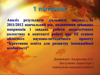 Аналіз результатів діяльності закладу за
2011/2012 навчальний рік, визначення основних
напрямків і завдань роботи педагогічного
колективу в контексті роботі над ІІІ етапом
обласного     науково-методичного     проекту
“Креативна освіта для розвитку інноваційної
особистості”

                        Доповідач: Андросова О.Г.
                           Заступник директора з
                       навчально-виховної роботи
 