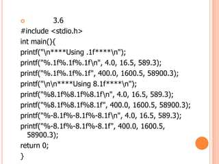 ?          3.6
#include <stdio.h>
int main(){
printf("n****Using .1f****n");
printf("%.1f%.1f%.1fn", 4.0, 16.5, 589.3);
printf("%.1f%.1f%.1f", 400.0, 1600.5, 58900.3);
printf("nn****Using 8.1f****n");
printf("%8.1f%8.1f%8.1fn", 4.0, 16.5, 589.3);
printf("%8.1f%8.1f%8.1f", 400.0, 1600.5, 58900.3);
printf("%-8.1f%-8.1f%-8.1fn", 4.0, 16.5, 589.3);
printf("%-8.1f%-8.1f%-8.1f", 400.0, 1600.5,
  58900.3);
return 0;
}
 
