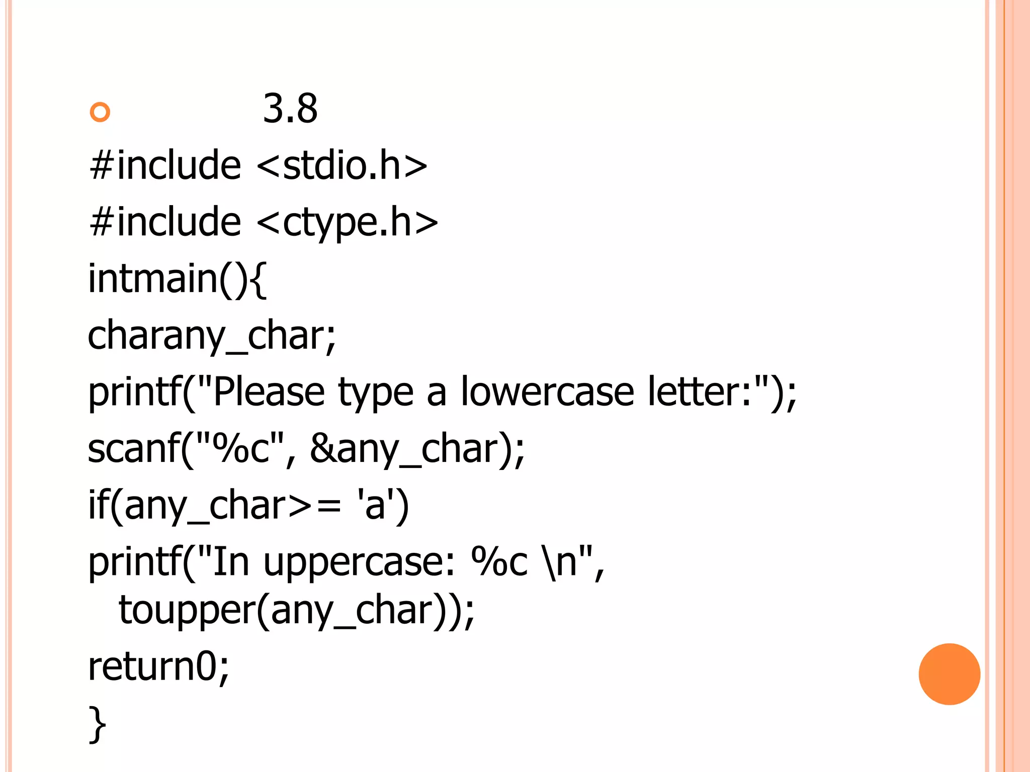           3.8
#include <stdio.h>
#include <ctype.h>
intmain(){
charany_char;
printf("Please type a lowercase letter:");
scanf("%c", &any_char);
if(any_char>= 'a')
printf("In uppercase: %c n",
   toupper(any_char));
return0;
}
 