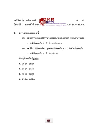 รหัสวิชา 04 คณิตศาสตร                                                หนา 4
วันเสารที่ 21 กุมภาพันธ 2552                               เวลา 11.30 - 13.30 น.

4.    พิจารณาขอความตอไปนี้
          (ก) สมบัติการมีอินเวอรสการบวกของจํานวนจริงกลาววา สําหรับจํานวนจริง
                a   จะมีจํานวนจริง b ที่   b+a = 0 = a+b

          (ข) สมบัติการมีอินเวอรสการคูณของจํานวนจริงกลาววา สําหรับจํานวนจริง
                a   จะมีจํานวนจริง b ที่   ba = 1 = ab

      ขอสรุปใดตอไปนี้ถูกตอง
      1. (ก) ถูก (ข) ถูก
      2. (ก) ถูก (ข) ผิด
      3. (ก) ผิด (ข) ถูก
      4. (ก) ผิด (ข) ผิด
 