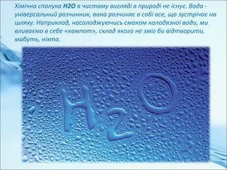 Хімічна сполука H2O в чистому вигляді в природі не існує. Вода -
універсальний розчинник, вона розчиняє в собі все, що зустрічає на
шляху. Наприклад, насолоджуючись смаком колодязної води, ми
вливаємо в себе «компот», склад якого не зміг би відтворити,
мабуть, ніхто.
 