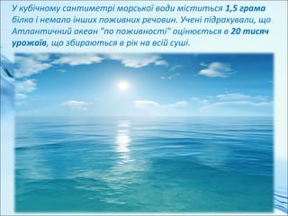 У кубічному сантиметрі морської води міститься 1,5 грама
білка і немало інших поживних речовин. Учені підрахували, що
Атлантичний океан "по поживності" оцінюється в 20 тисяч
урожаїв, що збираються в рік на всій суші.
 