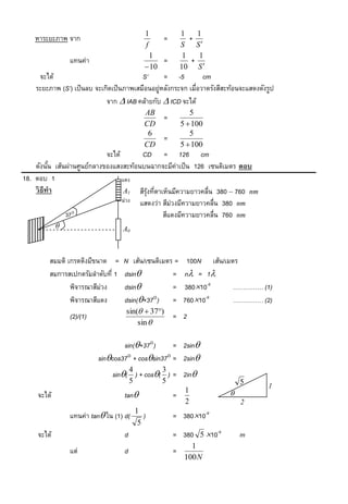 1             1     1
    หาระยะภาพ จาก                                =           +
                                            f             S S
                                              1            1     1
                 แทนค่า                          =            +
                                             10          10 S 
     จะได้                                S’      = -5           cm
    ระยะภาพ (S’) เป็ นลบ จะเกิดเป็ นภาพเสมือนอยู่หลังกระจก เมื่อวาดรังสีสะท้อนจะแสดงดังรูป
                             จาก  IAB คล้ายกับ  ICD จะได้
                                            AB               5
                                                  =
                                            CD            5  100
                                             6               5
                                                  =
                                            CD            5  100
                             จะได้       CD = 126 cm
    ดังนัน เส้นผ่านศูนย์กลางของแสงสะท้อนบนฉากจะมีค่าเป็ น 126 เซนติเมตร ตอบ
          ้
18. ตอบ 1                          แดง
    วิ ธีทำ                         A1 สีรงทีตาเห็นมีความยาวคลื่น 380 – 760 nm
                                          ุ้ ่
                                   ม่วง แสดงว่า สีม่วงมีความยาวคลื่น 380 nm
               37                              สีแดงมีความยาวคลื่น 760 nm
                                  A0



         สมมติ เกรตติงมีขนาด =     N เส้น/เซนติเมตร =       100N เส้น/เมตร
         สมการสเปกตรัมลาดับที่ 1   dsin           =       n = 1
                พิจารณาสีม่วง      dsin           =       38010-9      …………… (1)
                พิจารณาสีแดง       dsin(+37) =           76010-9      …………… (2)
                                    sin(  37)
                 (2)/(1)                              = 2
                                        sin 

                                   sin(+37)      = 2sin
                           sincos37 + cossin37 = 2sin
                                        4        3
                               sin( ) + cos( ) = 2in
                                        5        5                            5         1
                                                           1
     จะได้                          tan              =                   
                                                           2                  2
                                      1
                 แทนค่า tan ใน (1) d( )              = 38010-9
                                       5
     จะได้                          d                 = 380 5 10-9           m
                                                             1
                 แต่                d                 =
                                                           100 N
 