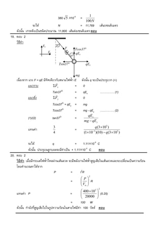 1
                                      380 5 10-9           =
                                                                 100 N
               จะได้              N               = 11,769 เส้น/เซนติเมตร
    ดังนัน เกรตติงเป็ นชนิดประมาณ 11,800 เส้นต่อเซนติเมตร ตอบ
         ้
19. ตอบ 2
    วิธทา
       ี
                       Ey            37
                                           T           Tcos37
                            Ex                         qEy
                                                 37

                                       Tsin37                   qEx


                                                       mg
    เนื่องจาก แรง F = qE มีทศเดียวกับสนามไฟฟ้า E
                            ิ                               ดังนัน q จะเป็ นประจุบวก (+)
                                                                 ้
                                   
              แนวราบ            Fx            =             0
                                Tsin37        =             qEx            …………… (1)
                                   
              แนวดิง
                   ่            Fy            =             0
                                 Tcos37 + qEy =                mg
                                 Tcos37       =                mg - qEy        …………… (2)
                                                                  qE x
             (1)/(2)             tan37                =
                                                                mg  qE y
                                 3                                     q(3 105 )
             แทนค่า                                    =
                                 4                              (1103 )(10)  q(3 105 )


             จะได้             q                =     1.1110-8 C
             ดังนัน ประจุบนลูกบอลจะมีค่าเป็ น + 1.1110-8 C
                  ้                                             ตอบ
20. ตอบ 2
    วิ ธีทำ เมื่อมีกระแสไฟฟ้าไหลผ่านเส้นลวด จะมีพลังงานไฟฟ้าสูญเสียในเส้นลวดและจะเปลียนเป็ นความร้อน
                                                                                     ่
    โดยคานวณหาได้จาก
                                 P           =       I2R
                                                                    2
                                                             P
                                                 =            R
                                                            V 
                                                             ส่ง 
                                                                            2
                                                             400  103 
    แทนค่า P                                     =          
                                                             20000  (0.25)
                                                                        
                                                                       
                                           =       100 W
    ดังนัน กาลังทีสญเสียไปในรูปความร้อนในสายไฟมีค่า 100 วัตต์ ตอบ
         ้        ู่
 