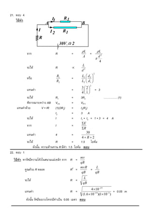21. ตอบ 4
    วิ ธีทำ                        I1            R1
                               A                            B
                        I          I2            R1
                        R
                                             30V,  2
                                                            L                L
               จาก                      R             =            =
                                                             A                   d2
                                                                             
                                                                                 4
                                                            L
               จะได้                    R             
                                                            d2
                                                                         2
                                            R1              L1  d 2 
               หรือ                                   =         
                                            R2              L2  d1 
                                                                
                                                                   2
                                                            32
               แทนค่า                                 =                    = 3
                                                            41
            จะได้                       R1            =     3R2              …………… (1)
            พิจารณาระหว่าง AB           Vบน           =     Vล่าง
     แทนค่าด้วย       V = IR            (1)(3R2)      =     I2(R2)
                                        I2            =     3 A
               จะได้                    I             =     I1 + I2 = 1 + 3 = 4 A
                                                            E
               จาก                      I             =
                                                            R
                                                              30
               แทนค่า                   4             =
                                                            4 R2
               จะได้                R            =     1.5 โอห์ม
                   ดังนัน ความต้านทาน R มีค่า 1.5 โอห์ม ตอบ
                        ้
22. ตอบ 1
                                                           mv
  วิ ธีทำ หารัศมีความโค้งในสนามแม่เหล็ก จาก R =
                                                           qB
                                                           mvR    L
              คูณด้วย R ตลอด                          R2 =     =
                                                            qB   qB
                                                              L
              จะได้                                   R =
                                                             qB
                                                                   4 1025
              แทนค่า                                  R =                           = 0.05 m
                                                             (1.6 1019 )(1103 )
               ดังนัน รัศมีของวงโคจรมีค่าเป็ น 0.05 เมตร ตอบ
                    ้
 