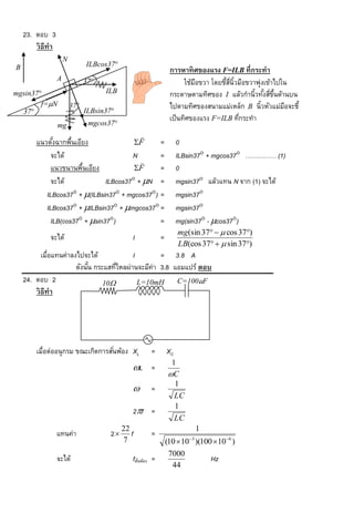 23. ตอบ 3
        วิ ธีทำ
                      N
                                ILBcos37
B                                                                 กำรหำทิ ศของแรง F=ILB ที่กระทำ
                  A             37                                     ใช้มอขวา โดยชีสน้วมือขวาพุ่งเข้าไปใน
                                                                            ื         ้ ่ี ิ
mgsin37                              ILB                         กระดาษตามทิศของ I แล้วกานิ้วทังสีขนด้านบน
                                                                                                    ้ ่ ้ึ
        f=N              37                                     ไปตามทิศของสนามแม่เหล็ก B นิ้วหัวแม่มอจะชี้
                                                                                                           ื
  37                           ILBsin37
                                                                  เป็ นทิศของแรง F=ILB ทีกระทา
                                                                                             ่
                  mg             mgcos37
                                                    
        แนวตังฉากพืนเอียง
              ้     ้                   F     =                      0
             จะได้                     N       =                      ILBsin37 + mgcos37 …………… (1)
                                          
             แนวขนานพืนเอียง
                       ้                F     =                      0
             จะได้             ILBcos37 + N =                       mgsin37 แล้วแทน N จาก (1) จะได้
           ILBcos37 + (ILBsin37 + mgcos37) =                      mgsin37
           ILBcos37 + ILBsin37 + mgcos37 =                       mgsin37
             ILB(cos37 + sin37)             =                      mg(sin37 - cos37)
                                                                      mg (sin 37   cos 37)
             จะได้                              I            =
                                                                      LB(cos 37   sin 37)
           เมื่อแทนค่าลงไปจะได้             I        = 3.8 A
                        ดังนัน กระแสทีไหลผ่านจะมีค่า 3.8 แอมแปร์ ตอบ
                             ้        ่
    24. ตอบ 2                     10         L=10mH      C=100F
        วิ ธีทำ




        เมื่อต่ออนุกรม ขณะเกิดการสันพ้อง XL
                                   ่                    =        XC
                                                                   1
                                                L =
                                                                  C
                                                                    1
                                                       =
                                                                    LC
                                                                    1
                                                2f =
                                                                    LC
                                             22                             1
                  แทนค่า                2      f       =
                                             7                   (10  10 3 )(100  106 )
                                                                  7000
                  จะได้                         fสันพ้อง =
                                                   ่                              Hz
                                                                   44
 
