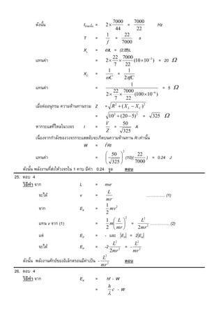 7000     7000
           ดังนัน
                ้                     fขณะนัน =
                                            ้     2      =                   Hz
                                                     44       22
                                                  1      22
                                      T      =       =         s
                                                  f     7000
                                      XL     =    L = (2f)L
                                                     22 7000
           แทนค่า                            =    2            (10 103 ) = 20      
                                                     7     22
                                                   1         1
                                      XC     =          =
                                                  C       2fC
                                                               1
           แทนค่า                            =                                = 5      
                                                     22 7000               6
                                                  2             (100  10 )
                                                      7     22
           เมื่อต่ออนุกรม ความต้านทานรวม Z        = R2  ( X L  X C )2
                                             =     102  (20  5) 2 =       325    
                                                  V       50
           หากระแสทีไหลในวงจร
                    ่                 I      =       =           A
                                                  Z       325
           เนื่องจากกาลังของวงจรกระแสสลับจะเกิดบนความต้านทาน R เท่านัน
                                                                     ้
                                                2
                                    W = I Rt
                                                           2
                                                   50          22
           แทนค่า                            =          (10)(      ) = 0.24 J
                                                   325        7000
    ดังนัน พลังงานทีสงให้วงจรใน 1 คาบ มีค่า 0.24 จูล
          ้         ่่                                         ตอบ
25. ตอบ 4
    วิ ธีทำ จาก                    L        = mvr
                                                   L
             จะได้                v          =                            …………… (1)
                                                  mr
                                                  1 2
             จาก                  EK         =      mv
                                                  2
                                                               2
                                                  1  L                L2
             แทน v จาก (1)                   =     m             =         …………… (2)
                                                  2  mr              2mr 2
             แต่                  EP         =    - และ EP = 2EK
                                                     L2       L2
            จะได้                  EP         = -2        = - 2
                                                    2mr 2    mr
                                                  2
                                                 L
    ดังนัน พลังงานศักย์ของอิเล็กตรอนมีค่าเป็ น - 2
         ้                                                ตอบ
                                                mr
26. ตอบ 4
    วิ ธีทำ จาก                   EK         =    hf - W
                                                   h
                                             =         c - W
                                                   
 