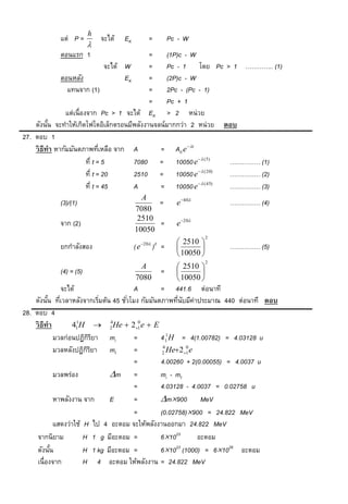 h
            แต่ P =         จะได้   EK           =           Pc - W
                        
            ตอนแรก 1                           =  (1P)c - W
                                  จะได้ W      =  Pc - 1 โดย Pc > 1 ………….. (1)
              ตอนหลัง                   EK     =  (2P)c - W
                 แทนจาก (1)                    =  2Pc - (Pc - 1)
                                               =  Pc + 1
                แต่เนื่องจาก Pc > 1 จะได้ EK > 2 หน่วย
    ดังนัน จะทาให้เกิดโฟโตอิเล็กตรอนมีพลังงานจลน์มากกว่า 2 หน่วย ตอบ
          ้
27. ตอบ 1
    วิ ธีทำ หากัมมันตภาพทีเหลือ จาก A
                                ่                = A0 e t
                         ที่ t = 5         7080 = 10050 e (5)       …………… (1)
                                                              ( 20)
                         ที่ t = 20        2510 = 10050 e             …………… (2)
                                                              ( 45)
                         ที่ t = 45        A     = 10050 e            …………… (3)
                                           A
            (3)/(1)                            =               e 40          …………… (4)
                                         7080
                                          2510
            จาก (2)                            =               e 20
                                         10050
                                                                           2
                                              20   2          2510 
            ยกกาลังสอง                   (e          ) =                     …………… (5)
                                                                10050 
                                                                           2
                                           A                    2510 
            (4) = (5)                                    =            
                                         7080                   10050 
               จะได้                   A         = 441.6 ต่อนาที
    ดังนัน ทีเวลาหลังจากเริมต้น 45 ชัวโมง กัมมันตภาพทีนบมีค่าประมาณ 440 ต่อนาที ตอบ
          ้ ่               ่        ่                 ่ ั
28. ตอบ 4
    วิ ธีทำ        41 H  2 He  21 e  E
                     1          4        0


             มวลก่อนปฏิกรยา mi
                         ิิ            =         4 11H = 4(1.00782) = 4.03128 u
             มวลหลังปฏิกรยา mf
                         ิิ            =          2 He2 1 e
                                                  4        0


                                       =         4.00260 + 2(0.00055) = 4.0037 u
             มวลพร่อง           m =             mi - mf
                                       =         4.03128 - 4.0037 = 0.02758 u
             หาพลังงาน จาก      E      =         m900 MeV
                                       =         (0.02758)900 = 24.822 MeV
             แสดงว่าใช้ H ไป 4 อะตอม จะให้พลังงานออกมา 24.822 MeV
     จากนิยาม           H 1 g มีอะตอม =          61023       อะตอม
     ดังนัน้            H 1 kg มีอะตอม =         61023 (1000) = 61026 อะตอม
     เนื่องจาก          H 4 อะตอม ให้พลังงาน = 24.822 MeV
 