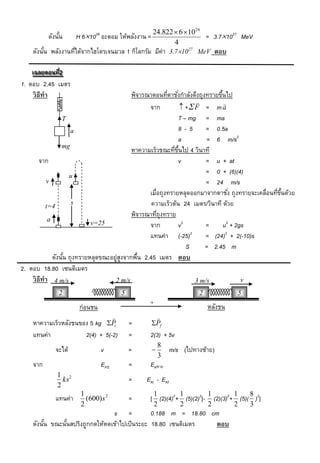 24.822  6  10 26
          ดังนัน
               ้      H 61026 อะตอม ให้พลังงาน =                  = 3.71027 MeV
                                                         4
    ดังนัน พลังงานทีได้จากไฮโดรเจนมวล 1 กิโลกรัม มีค่า 3.71027 MeV ตอบ
         ้          ่

    เฉลยตอนที2
     เฉลยตอนที่ 2
                ่
1. ตอบ 2.45 เมตร
     วิ ธีทำ                               พิจารณาตอนทีตาชังกาลังดึงถุงทรายขึนไป
                                                         ่ ่                  ้
                                                                               
                                                 จาก              + F = m a
                 T                                            T – mg = ma
                     a                                        8-5         = 0.5a
                                                              a           = 6 m/s2
                 mg
                                           หาความเร็วขณะทีขนไป 4 วินาที
                                                            ่ ้ึ
        จาก                                                   v           = u + at
                    u
                                                                          = 0 + (6)(4)
          v                                                               = 24 m/s
                                                 เมื่อถุงทรายหลุดออกมาจากตาชัง่ ถุงทรายจะเคลื่อนทีขนด้วย
                                                                                                  ่ ้ึ
          t=4
                     s                            ความเร็วต้น 24 เมตร/วินาที ด้วย
                                           พิจารณาทีถุงทราย
                                                     ่
           a
                            v=25                 จาก          v2         =      u2 + 2gs
                                                 แทนค่า (-25)2           = (24)2 + 2(-10)s
                                                                   S     = 2.45 m
             ดังนัน ถุงทรายหลุดขณะอยู่สงจากพืน 2.45 เมตร ตอบ
                  ้                    ู      ้
2. ตอบ 18.80 เซนติเมตร
    วิ ธีทำ 4 m/s                   2 m/s                             3 m/s            v
              2                           5                             2             5
                                                   +
                       ก่อนชน                                               หลังชน
                                                    
    หาความเร็วหลังชนของ 5 kg Pi              =     Pf
    แทนค่า            2(4) + 5(-2)            =    2(3) + 5v
                                                        8
             จะได้              v             =              m/s (ไปทางซ้าย)
                                                        3
    จาก                         EPS           =    EKหาย
             1 2
               ks                             =   EKi - EKf
             2
                       1                            1            1          1         1    8
             แทนค่า      (600) s 2            =    [ (2)(4)2+ (5)(2)2]-       (2)(3)2+ (5)( )2]
                       2                            2            2          2         2    3
                                 s =            0.188 m = 18.80 cm
    ดังนัน ขณะนันสปริงถูกกดให้หดเข้าไปเป็ นระยะ 18.80 เซนติเมตร
         ้      ้                                                ตอบ
 