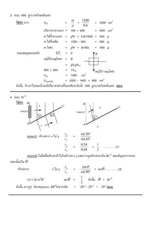 3. ตอบ 600 ลูกบาศก์เซนติเมตร
                                                         m        1200
    วิ ธีทำ จาก                 Vไม้                =        =                 = 2000 cm3
                                                                  0.6
                                ปริมาตรเจาะออก
                                            = 160 + 840         = 1000 cm3
                                            = V = 0.6(1000) = 600 g
                                m ไม้ทเี่ จาะออก
                                m ไม้ทเี่ หลือ
                                            = 1200 - 600        = 600 g
                                m โลหะ      = V = 5(160) = 800 g
                                     
    ขณะสมดุลตอนหลัง                 Fy = 0                     B
                         mgไม้+mgโลหะ = B
                                            = น้าgVจม
                         600 + 800          = 1Vจม              mgไม้+mgโลหะ
                         Vจม                = 1400 cm3
                         Vลอยพ้นน้า         = 2000 - 1400 = 600 cm3
    ดังนัน ถ้าเอาไปลอยน้าจะมีปริมาตรส่วนทีลอยพ้นระดับน้า 600 ลูกบาศก์เซนติเมตร ตอบ
         ้                                ่

4. ตอบ 10
    วิ ธีทำ   B                                                   B
                        x                       C                                              C
                                                                                    x
       source                                                source
                                       43
                       20
                                                                           
              A                                                   A
                            y                                                   y

                                                    vx           sin 20
              ตอนแรก หักเหจาก x ไป y                     =
                                                    vy           sin 43
                                                    vx           0.34           1
                                                         =                 =            ………… (1)
                                                    vy           0.68           2
              ตอนหลัง ไม่มคลื่นหักเหเข้าไปในตัวกลาง y แสดงว่ามุมหักเหจะเป็ น 90 สมมติมุมตกกระทบ
                          ี
ขณะนันเป็ น 
     ้
                                                    vx            sin 
     หักเหจาก                          x ไป y            =                     = sin…………… (2)
                                                    vy           sin 90
                                                                 1
              (1) = (2) จะได้                      sin =              ดังนัน  = 30
                                                                            ้
                                                                 2
    ดังนัน จากรูป ต้องหมุนแนว AB ไปจากเดิม
         ้                                               =       30 - 20 = 10 ตอบ
 
