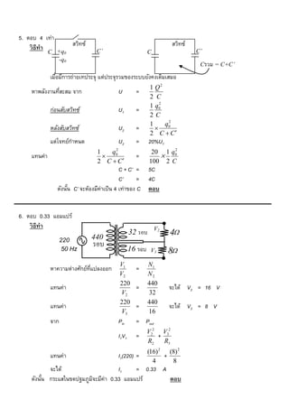 5. ตอบ 4 เท่า
    วิ ธีทำ            สวิทซ์                                        สวิทซ์
             C +q0               C’                        C                  C’
                -q0
                                                                               Cรวม = C+C’

             เมื่อมีการถ่ายเทประจุ แต่ประจุรวมของระบบยังคงเดิมเสมอ
                                                           1 Q2
    หาพลังงานทีสะสม จาก
               ่                           U        =
                                                           2 C
                                                               2
                                                           1 q0
             ก่อนสับสวิทซ์                 U1       =
                                                           2C
                                                                  2
                                                           1     q0
             หลังสับสวิทซ์                 U2       =        
                                                           2 C  C
             แต่โจทย์กาหนด                 U2       =      20%U1
                                       2                          2
                                  1   q0                    20 1 q0
    แทนค่า                                         =         
                                  2 C  C                 100 2 C
                                             C + C’ =      5C
                                             C’      =     4C
                ดังนัน C’ จะต้องมีค่าเป็ น 4 เท่าของ C
                     ้                                     ตอบ


6. ตอบ 0.33 แอมแปร์
    วิ ธีทำ                                                    V2
                                                  32 รอบ            4
                   220          440
                                รอบ
                   V Hz
                    50                            16 รอบ    V3      8
                                            V1             N1
             หาความต่างศักย์ทแปลงออก
                             ่ี                 =
                                            V2             N2
                                            220            440
             แทนค่า                             =                   จะได้ V2 = 16 V
                                             V2            32
                                            220            440
             แทนค่า                             =                   จะได้ V3 = 8 V
                                             V3            16
             จาก                           Pin      = Pout
                                                           V22 V32
                                           I1V1     =         +
                                                           R2   R3
                                                           (16) 2 (8) 2
             แทนค่า                        I1(220) =             +
                                                             4     8
           จะได้                     I1    = 0.33 A
    ดังนัน กระแสในขดปฐมภูมจะมีค่า 0.33 แอมแปร์
         ้                ิ                         ตอบ
 