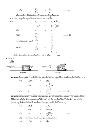 S x1                v x1
                จะได้                               =                                ……….(1)
                                         Sx2                 vx 2
           เมื่อกดสปริงเข้าไปแล้วปล่อย สปริงจะออกแรงดีดลูกปื นออกมา
     หาความเร็วของลูกปื นทีถูกสปริงดีดออกมาถึงปากกระบอกปื น
                           ่
     จาก                              Ek2        =       Ek1 + W12
                                         1 2                             1 2
                                           mv       =            0+        kS
                                         2                               2
             หรือ                        v                      s
                                         v x1                       s1
             จะได้                                  =                                ………. (2)
                                         vx 2                       s2
                                         S x1                       s1
             จาก (1) และ (2) จะได้                  =
                                         Sx2                        s2
                                          2                         1
             แทนค่า                                 =
                                         2 .2                       s2
                                      s2           =      1.1             cm
           ดังนัน เด็กคนทีสองต้องกดสปริงเข้าไป 1.1 เซนติเมตร
                ้         ่                                                ตอบ
4. ตอบ 2
    วิ ธีทำ
                                                                                     V
         v                                                   v
                                  หยุด
                          f                                                      f
                     ตอนแรก                                              ตอนหลัง
      ตอนแรก เมื่อกระสุนพุ่งเข้าชนเนื้อไม้ จะมีแรงจากเนื้อไม้ตานกระสุนให้ชาลง สมมติทะลุเข้าไปได้เป็ นระยะ s1
                                                              ้           ้
              จาก            W              =        EK
                                                           1 2
                              -f.s1             =       0-    mv
                                                           2
                                                        1 mv 2
                จะได้         f                 =                           …………… (1)
                                                        2 s1
      ตอนหลัง เมื่อกระสุนพุ่งเข้าชนเนื้อไม้ จะมีแรงจากเนื้อไม้ตานกระสุนให้ชาลง และแรงจากกระสุนจะไปทาให้
                                                               ้           ้
      ไม้มความเร็วเพิมขึน เมื่อกระสุนและท่อนไม้มความเร็วเท่ากัน จะเคลื่อนทีตดกันไปโดยมีความเร็วเท่ากัน
          ี           ่ ้                         ี                          ่ ิ
      (กระสุนหยุดนิ่งเทียบกับท่อนไม้) สมมติขณะนันกระสุนทะลุเข้าไปได้เป็ นระยะ s2
                                                    ้
                                                          
                จาก             Pi           =         Pf
                               mv             =        (M+m)V
                                                          mv
                จะได้         V                 =                               …………… (2)
                                                         M m
                พลังงานจลน์ทหายไป จะเปลียนไปเป็ นงานของแรงต้าน
                            ่ี          ่
                จาก         W            =       EK
 
