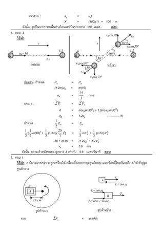 แนวราบ ;                   sx        =      uxt
                                         X         =      (100)(1) = 100 m
          ดังนัน ลูกปื นจะกระทบพืนห่างโคนเสาเป็ นระยะทาง 100 เมตร
               ้                 ้                                       ตอบ
6. ตอบ 3
                                                                     vBsin30                 vB
    วิ ธีทำ
                     +                                               +              B 30 v cos30
                                                                                           B
m                                     1.2          m                                          1.2
      uB=10                           mA                                      30             mA
B                                                  B
                           uA                                        30
               ก่อนชน                              vAcos30
                                                                             หลังชน
                                                          30 A
                                                      vA
                                                                vAsin30
          ก่อนชน กาหนด           PA           =        PB
                                 (1.2m)uA     =        m(10)
                                                       25
                                   uA         =                m/s
                                                        3
                                                         
          แกน y ;                 Pi         =         Pf
                                      0       =        m(vBsin30) + 1.2m(-vAsin30)
                                      vB      =        1.2vA                ………… (1)
                           1
          กาหนด              Eki              =        Ekf
                           2
          1 1        1       25                         1         1
           [ m(10)2 + (1.2m)( )2]              =          m vB + (1.2m) v A
                                                              2           2

          2 2        2       3                          2         2
                                                              2
                                 50 + 41.67 =          (1.2vA) + 1.2 v A
                                                                       2


                                     vA        = 5.9 m/s
          ดังนัน ความเร็วหลังชนของลูกยาง A เท่ากับ 5.9 เมตร/วินาที ตอบ
               ้
7. ตอบ 1
    วิ ธีทำ B มีมวลมากกว่า จะถูกเหวียงให้เคลื่อนทีออกจากจุดศูนย์กลาง และเชือกทีโยงกันจะดึง A ให้เข้าสูจุด
                                     ่            ่                            ่                      ่
    ศูนย์กลาง

                                                                                    T
                                                                         A
                                                                                    f1=mAg
              B
              A                                                 f1=mAg
                                                                                        T
                                                                          B
                  13 cm                                        f2=(mA+mB)g

                    รูปด้านบน                                         รูปด้านข้าง
       จาก                      Fc                      =     m2R
 