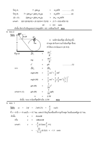 วัตถุ A ;             T - mAg                  = mA2R …………… (1)
        วัตถุ B ;   T + mAg + (mA+mB)g                = mB2R …………… (2)
        (2) - (1) ;   2mAg + (mA+mB)g                 = (mB - mA)2R
        แทนค่า 2(0.1)(0.9)(10) + (0.1)(0.9+1.7)(10)     = (1.7 – 0.9) 2(0.13)
                                                       = 6.5 rad/s
           ดังนัน อัตราเร็วเชิงมุมของการหมุนมีค่า 6.5 เรเดียน/วินาที ตอบ
                ้
8. ตอบ 2
    วิ ธีทำ
                                                          h จะมีค่าน้อยทีสด เมื่อวัตถุกลิง
                                                                         ุ่              ้
                                                      ผ่านจุด B ด้วยความเร็วน้อยทีสด ซึงจะ
                                                                                   ุ่ ่
                                                      ทาให้แรง N น้อยมาก (N  0)
                                                       mv 2
           ทีจุด B
             ่                    Fc           =
                                                        R
                                                       mv 2
                                  mg            =
                                                        R
                                  v2            =      gR                …………… (1)
           จาก                    EA           =      EB
                                                       1 2 1 2
                                  mg(h-2R)      =        mv + I
                                                       2     2
                                                                                2
                                                       1 2 1 2 2 v
                                  mg(h-2R)      =         mv + ( mr )  
                                                       2        2 5   r
                                                        7 2
                                  g(h-2R)       =          v
                                                       10
                                                        7
           แทนจาก (1)             g(h-2R)       =          (gR)
                                                       10
                                       h         =      2.7R
                     ดังนัน ระยะ h น้อยทีสดมีค่าเป็ น 2.7R
                          ้              ุ่                      ตอบ
9. ตอบ 1
                                                         
     วิ ธีทำ          =    2f    =    2(0.25) =             rad/s
                                                         2
     ที่ t = 0 มี v = 0 และมี s = 0.7 ซม. แสดงว่าวัตถุเริมเคลื่อนทีจากจุดไกลสุด โดยมีแอมพลิจด 0.7 ซม.
                                                         ่         ่                        ู
     ดังนัน ้              s = Acost
              หรือ         v = -Asint
                                                    
           แทนค่า             v    =     - (0.7)sin( 1)
                                           2         2
                                            22
                                   =     -     (0.7)(1) = - 1.1 cm/s
                                           72
 