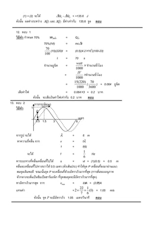 (1) + (2) จะได้       Q1 - Q2 = +135.6 J
    ดังนัน ผลต่างระหว่าง Q1 และ Q2 มีค่าเท่ากับ 135.6 จูล
         ้                                                                   ตอบ

    12. ตอบ 1
    วิ ธีทำ กาหนด 70%           Wไฟฟ้า           =       Qน้า
                             70%(IVt)            =       mct
                              70
                                 (15)(220)t =            (0.5)(4.2103)(100-23)
                             100
                                         t       =       70      s
                                                          watt
                             จานวนยูนิต          =              จานวนชัวโมง
                                                                         ่
                                                          1000
                                                           IV
                                                 =             จานวนชัวโมง
                                                                       ่
                                                          1000
                                                         15(220) 70
                                                 =               (     ) = 0.064 ยูนิต
                                                          1000 3600
     เสียค่าไฟ                                 =      0.0643 = 0.2 บาท
                     ดังนัน จะเสียเงินค่าไฟเท่ากับ 0.2 บาท ตอบ
                          ้
13. ตอบ 2             การกระจัด(m)
    วิ ธีทำ      1
                       P

                                                              เมตร
                       0.5 1.5       3                    6


    จากรูป จะได้                                    =           6 m
     หาความถีคลื่น จาก
              ่                              v       =           f
                                             1       =           f(6)
                                                                 1
              จะได้                          f       =                  Hz
                                                                 6
    หาระยะทางทีคลื่นเคลื่อนทีไปได้
                    ่         ่            s        =     vt = (1)(0.5) = 0.5 m
    คลื่นจะเคลื่อนทีไปทางขวาได้ 0.5 เมตร (ดังเส้นประ) ทาให้จุด P เคลื่อนทีลงมาผ่านแนว
                      ่                                                   ่
    สมดุลเดิมพอดี ขณะนันจุด P จะเคลื่อนทีดวยอัตราเร็วมากทีสด (การสันของอนุภาค
                          ้                     ่ ้           ุ่        ่
    ตัวกลางจะสันเป็ นซิมเปิ ลฮาร์มอนิก ทีจุดสมดุลจะมีอตราเร็วมากทีสด)
                  ่                      ่            ั           ุ่
    หาอัตราเร็วมากสุด จาก                  vmax     =     A = (2f)A
                                                               22 1
    แทนค่า                                           = 2         (1) = 1.05      m/s
                                                               7 6
                      ดังนัน จุด P จะมีอตราเร็ว 1.05 เมตร/วินาที
                           ้            ั                                    ตอบ
 