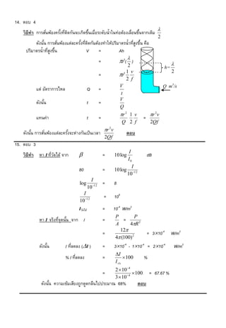 14. ตอบ 4
                                                                                                
   วิ ธีทำ การสันพ้องครังทีตดกันจะเกิดขึนเมื่อระดับน้าในท่อต้องเลื่อนขึนจากเดิม
                ่       ้ ่ ิ           ้                              ้
                                                                                                2
         ดังนัน การสันพ้องแต่ละครังทีตดกันต้องทาให้ปริมาตรน้าทีสงขึน คือ
              ้       ่           ้ ่ ิ                        ู่ ้
    ปริมาตรน้าทีสงขึน
                ู่ ้                 V      =          Ah
                                                       =               r2(  )                           
                                                                            2                        h=
                                                                                                          2
                                                       =               r2 1 v
                                                                           2 f
                                                                       V                            Q m3/s
            แต่ อัตราการไหล                    Q       =
                                                                        t
                                                                       V
            ดังนัน
                 ้                             t       =
                                                                       Q
                                                                         r 2 1 v          r 2 v
            แทนค่า                             t       =                              =
                                                                          Q 2 f            2Qf
                                                           r v2
   ดังนัน การสันพ้องแต่ละครังจะห่างกันเป็ นเวลา
        ้      ่            ้                                               ตอบ
                                                           2Qf
15. ตอบ 3
                                                                          I
   วิ ธีทำ หา I ทีวดได้ จาก
                  ่ั                                      =       10 log                 dB
                                                                         I0
                                                                            I
                                     80                    =       10 log 12
                                                                         10
                                                 I
                                     log                   =       8
                                               1012
                                       I
                                                           =       108
                                     10 12
                                     Iวัดได้               =       10-4 W/m2
                                                                   P          P
             หา I จริงทีจุดนัน จาก I
                        ่ ้                                =           =
                                                                   A      4R 2
                                                                     12
                                                           =                              = 310-4        W/m2
                                                                   4 (100) 2
             ดังนัน
                  ้           I ทีลดลง (I )
                                  ่                        =       310-4 - 110-4 = 210-4                W/m2
                                                                    I
                              % I ทีลดลง
                                    ่                      =                100      %
                                                                    I จริง
                                                                   2  10 4
                                                           =                  100         = 67.67 %
                                                                   3  104
               ดังนัน ความเข้มเสียงถูกดูดกลืนไปประมาณ 68%
                    ้                                                               ตอบ
 