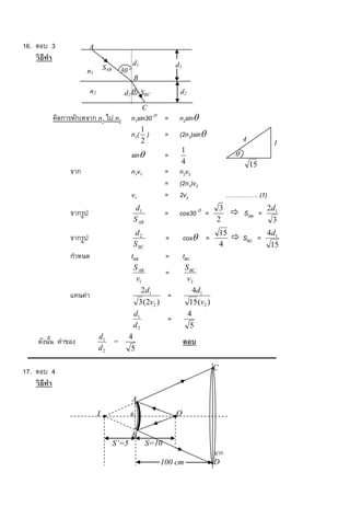 16. ตอบ 3                A
    วิ ธีทำ
                                                  d1                   d1
                      n1          SAB       30
                                                  B
                         n2                  d2  SBC                   d2

                                                        C
          คิดการหักเหจาก n1 ไป n2                 n1sin30 =            n2sin
                                                        1
                                                  n 1( )           =    (2n1)sin
                                                        2                                            4        1
                                                                        1
                                                  sin             =                             
                                                                        4                                15
                จาก                               n1v1             =    n2v2
                                                                   =    (2n1)v2
                                                  v1               =    2v2                    ……………. (1)
                                                   d1                                     3        2d
                จากรูป                                             =    cos30 =             SAB = 1
                                                  S AB                                   2          3
                                                  d2                                         15         4d1
                จากรูป                                             =        cos =               SBC =
                                                  S BC                                       4           15
                กาหนด                             tAB              =        tBC
                                                  S AB                      S BC
                                                             =
                                                   v1                        v2
                                                     2d1                       4d1
                แทนค่า                                        =
                                                    3 (2v2 )                  15 (v2 )
                                                  d1                         4
                                                              =
                                                  d2                          5
                              d1               4
     ดังนัน ค่าของ
          ้                             =                                   ตอบ
                              d2                5

17. ตอบ 4                                                                                C
    วิ ธีทำ
                                                  A
                              I                   6                    O

                                                  B
                                        S’=5                S=10
                                                                                         ฉาก
                                                               100 cm                    D
 