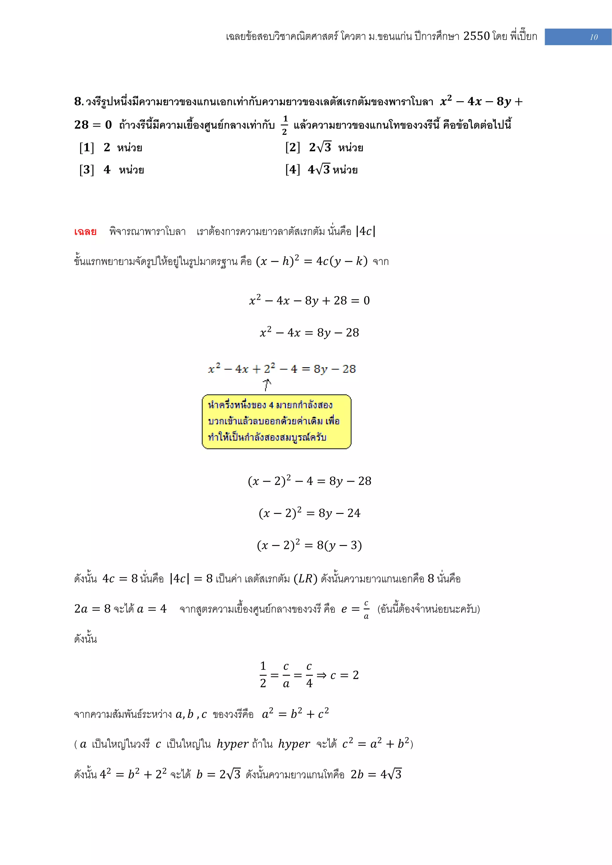 เฉลยข้อสอบวิชาคณิตศาสตร์ โควตา ม .ขอนแก่น ปีการศึกษา 2550 โดย พี่เปี๊ยก   10




 𝟖. วงรีรูปหนึ่งมีความยาวของแกนเอกเท่ากับความยาวของเลตัสเรกตัมของพาราโบลา 𝒙 𝟐 − 𝟒𝒙 − 𝟖𝒚 +
                                                 𝟏
 𝟐𝟖 = 𝟎 ถ้าวงรีนี้มีความเยื้องศูนย์กลางเท่ากับ       แล้วความยาวของแกนโทของวงรีนี้ คือข้อใดต่อไปนี้
                                                 𝟐
 [𝟏] 𝟐 หน่วย                                         𝟐   𝟐 𝟑 หน่วย
 [𝟑] 𝟒 หน่วย                                         𝟒   𝟒 𝟑 หน่วย



เฉลย พิจารณาพาราโบลา เราต้องการความยาวลาตัสเรกตัม นั่นคือ 4𝑐

ขั้นแรกพยายามจัดรูปให้อยู่ในรูปมาตรฐาน คือ (𝑥 − 𝑕)2 = 4𝑐 𝑦 − 𝑘 จาก

                                        𝑥 2 − 4𝑥 − 8𝑦 + 28 = 0

                                           𝑥 2 − 4𝑥 = 8𝑦 − 28




                                       (𝑥 − 2)2 − 4 = 8𝑦 − 28

                                          (𝑥 − 2)2 = 8𝑦 − 24

                                         (𝑥 − 2)2 = 8(𝑦 − 3)

ดังนั้น 4𝑐 = 8 นั่นคือ 4𝑐 = 8 เป็นค่า เลตัสเรกตัม (𝐿𝑅) ดังนั้นความยาวแกนเอกคือ 8 นั่นคือ
                                                                     𝑐
2𝑎 = 8 จะได้ 𝑎 = 4      จากสูตรความเยื้องศูนย์กลางของวงรี คือ 𝑒 =        (อันนี้ต้องจาหน่อยนะครับ)
                                                                     𝑎

ดังนั้น
                                          1  𝑐 𝑐
                                            = = ⇒ 𝑐=2
                                          2  𝑎 4

จากความสัมพันธ์ระหว่าง 𝑎, 𝑏 , 𝑐 ของวงรีคือ 𝑎2 = 𝑏2 + 𝑐 2

( 𝑎 เป็นใหญ่ในวงรี 𝑐 เป็นใหญ่ใน 𝑕𝑦𝑝𝑒𝑟 ถ้าใน 𝑕𝑦𝑝𝑒𝑟 จะได้ 𝑐 2 = 𝑎2 + 𝑏2 )

ดังนั้น 42 = 𝑏2 + 22 จะได้ 𝑏 = 2 3 ดังนั้นความยาวแกนโทคือ 2𝑏 = 4 3
 