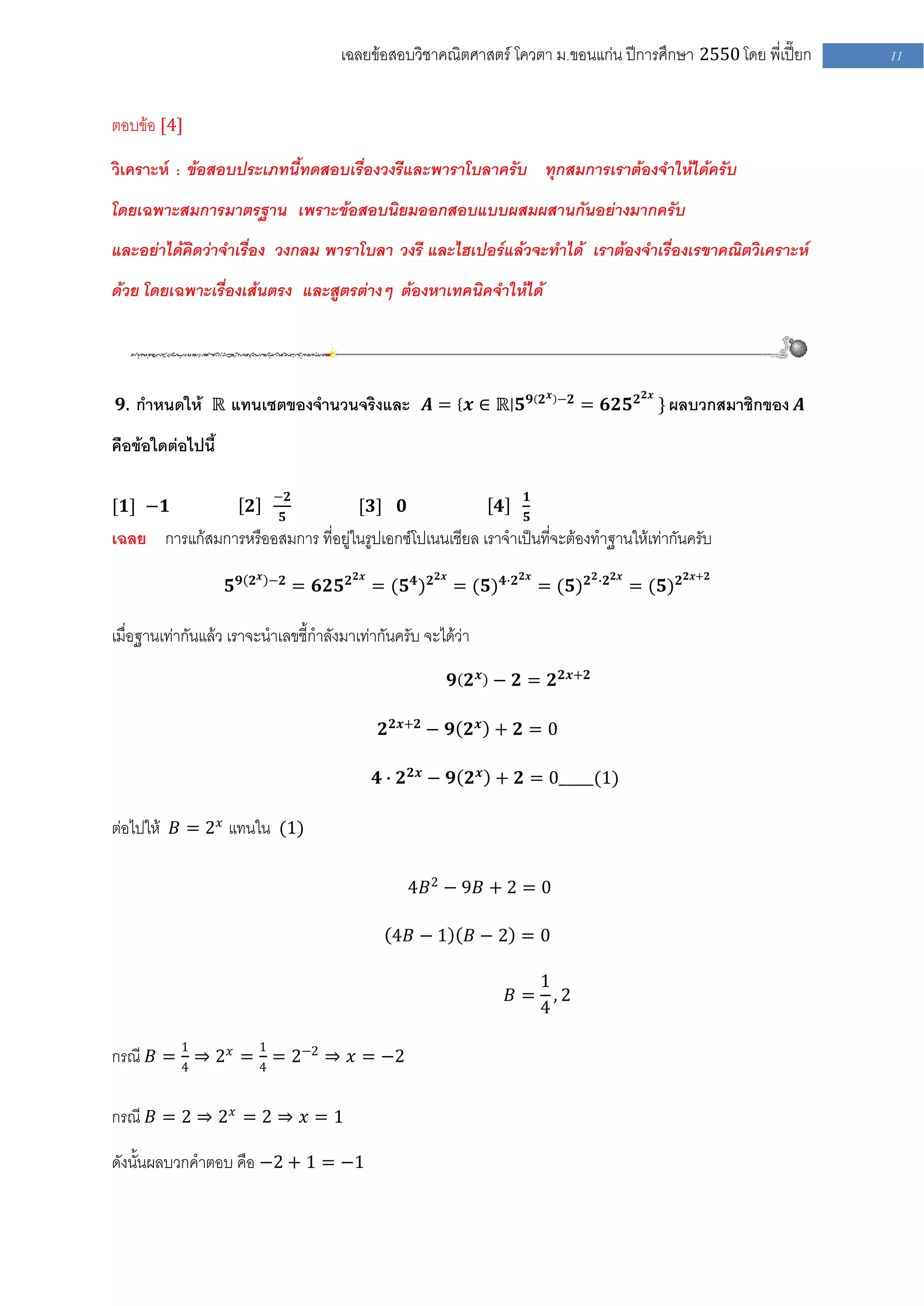เฉลยข้อสอบวิชาคณิตศาสตร์ โควตา ม .ขอนแก่น ปีการศึกษา 2550 โดย พี่เปี๊ยก            11


ตอบข้อ [4]

วิเคราะห์ : ข้อสอบประเภทนี้ทดสอบเรื่องวงรีและพาราโบลาครับ ทุกสมการเราต้องจาให้ได้ครับ
โดยเฉพาะสมการมาตรฐาน เพราะข้อสอบนิยมออกสอบแบบผสมผสานกันอย่างมากครับ
และอย่าได้คิดว่าจาเรื่อง วงกลม พาราโบลา วงรี และไฮเปอร์แล้วจะทาได้ เราต้องจาเรื่องเรขาคณิตวิเคราะห์
ด้วย โดยเฉพาะเรื่องเส้นตรง และสูตรต่างๆ ต้องหาเทคนิคจาให้ได้



                                                                                   𝟐 𝒙 −𝟐               𝟐𝒙
 𝟗. กาหนดให้ ℝ แทนเซตของจานวนจริงและ 𝑨 = 𝒙 ∈ ℝ 𝟓 𝟗                                          = 𝟔𝟐𝟓 𝟐 } ผลบวกสมาชิกของ 𝑨

คือข้อใดต่อไปนี้

                            −𝟐                                                 𝟏
[𝟏] −𝟏                  𝟐                  [𝟑]      𝟎                   𝟒
                             𝟓                                                 𝟓
เฉลย การแก้สมการหรืออสมการ ที่อยู่ในรูปเอกซ์โปเนนเชียล เราจาเป็นที่จะต้องทาฐานให้เท่ากันครับ
                        𝟐 𝒙 −𝟐             𝟐𝒙                𝟐𝒙               𝟐𝒙             𝟐 ∙𝟐 𝟐𝒙             𝟐𝒙+𝟐
                   𝟓𝟗            = 𝟔𝟐𝟓 𝟐        = (𝟓 𝟒 ) 𝟐        = (𝟓) 𝟒∙𝟐        = (𝟓) 𝟐             = (𝟓) 𝟐

เมื่อฐานเท่ากันแล้ว เราจะนาเลขชี้กาลังมาเท่ากันครับ จะได้ว่า

                                                                  𝟗 𝟐 𝒙 − 𝟐 = 𝟐 𝟐𝒙+𝟐

                                                 𝟐 𝟐𝒙+𝟐 − 𝟗 𝟐 𝒙 + 𝟐 = 0

                                                𝟒 ∙ 𝟐 𝟐𝒙 − 𝟗 𝟐 𝒙 + 𝟐 = 0_____(1)

ต่อไปให้ 𝐵 = 2 𝑥 แทนใน (1)

                                                        4𝐵2 − 9𝐵 + 2 = 0

                                                   4𝐵 − 1           𝐵−2 =0

                                                                               1
                                                                            𝐵 = ,2
                                                                               4

กรณี 𝐵 = 1 ⇒ 2 𝑥 = 1 = 2−2 ⇒ 𝑥 = −2
         4         4


กรณี 𝐵 = 2 ⇒ 2 𝑥 = 2 ⇒ 𝑥 = 1

ดังนั้นผลบวกคาตอบ คือ −2 + 1 = −1
 