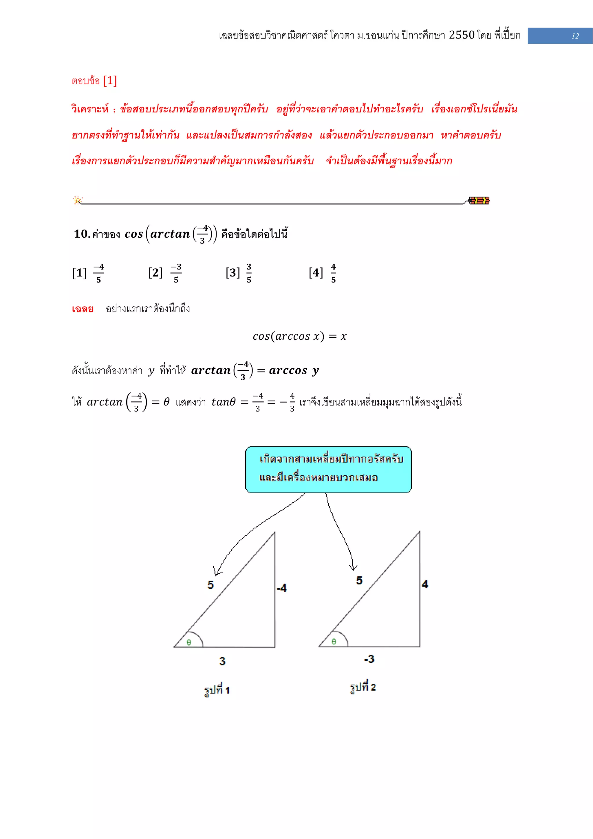 เฉลยข้อสอบวิชาคณิตศาสตร์ โควตา ม .ขอนแก่น ปีการศึกษา 2550 โดย พี่เปี๊ยก    12


ตอบข้อ [1]

วิเคราะห์ : ข้อสอบประเภทนี้ออกสอบทุกปีครับ อยู่ที่ว่าจะเอาคาตอบไปทาอะไรครับ เรื่องเอกซ์โปรเนี่ยมัน
ยากตรงที่ทาฐานให้เท่ากัน และแปลงเป็นสมการกาลังสอง แล้วแยกตัวประกอบออกมา หาคาตอบครับ
เรื่องการแยกตัวประกอบก็มีความสาคัญมากเหมือนกันครับ จาเป็นต้องมีพื้นฐานเรื่องนี้มาก



                             −𝟒
 𝟏𝟎. ค่าของ 𝒄𝒐𝒔 𝒂𝒓𝒄𝒕𝒂𝒏            คือข้อใดต่อไปนี้
                              𝟑


      −𝟒               −𝟑                        𝟑                        𝟒
[𝟏]                𝟐                    𝟑                             𝟒
      𝟓                 𝟓                        𝟓                        𝟓


เฉลย อย่างแรกเราต้องนึกถึง
                                                     𝑐𝑜𝑠(𝑎𝑟𝑐𝑐𝑜𝑠 𝑥) = 𝑥

                                            −𝟒
ดังนั้นเราต้องหาค่า 𝑦 ที่ทาให้ 𝒂𝒓𝒄𝒕𝒂𝒏       𝟑
                                                     = 𝒂𝒓𝒄𝒄𝒐𝒔 𝒚

             −4                                      −4        4
ให้ 𝑎𝑟𝑐𝑡𝑎𝑛    3
                  = 𝜃 แสดงว่า 𝑡𝑎𝑛𝜃 =                 3
                                                          = − 3 เราจึงเขียนสามเหลี่ยมมุมฉากได้สองรูปดังนี้
 