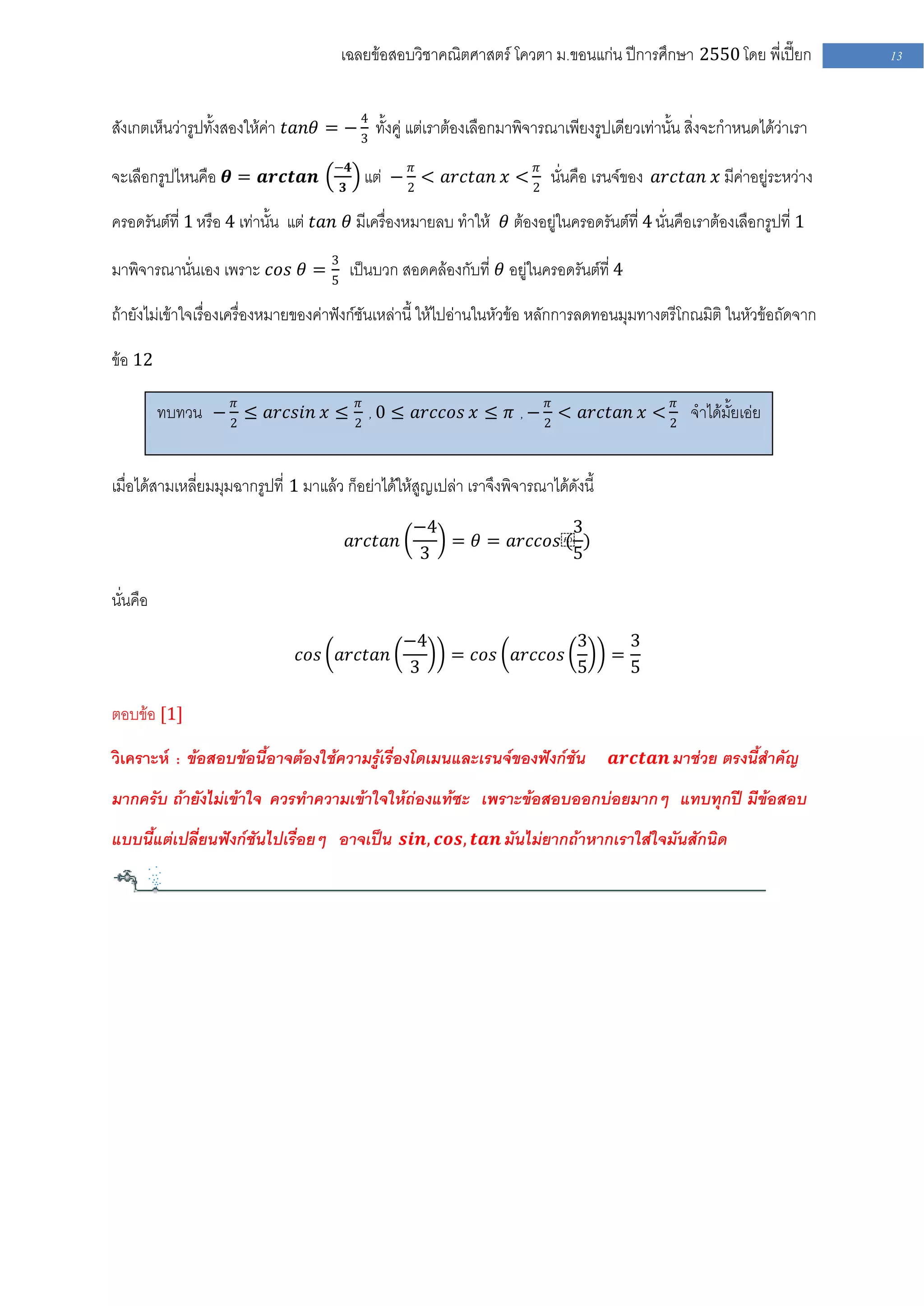 เฉลยข้อสอบวิชาคณิตศาสตร์ โควตา ม .ขอนแก่น ปีการศึกษา 2550 โดย พี่เปี๊ยก          13


สังเกตเห็นว่ารูปทั้งสองให้ค่า 𝑡𝑎𝑛𝜃 = − 4 ทั้งคู่ แต่เราต้องเลือกมาพิจารณาเพียงรูปเดียวเท่านั้น สิ่งจะกาหนดได้ว่าเรา
                                       3

                                      −𝟒
จะเลือกรูปไหนคือ 𝜽 = 𝒂𝒓𝒄𝒕𝒂𝒏            𝟑
                                            แต่ − 2𝜋 < 𝑎𝑟𝑐𝑡𝑎𝑛 𝑥 < 2𝜋 นั่นคือ เรนจ์ของ 𝑎𝑟𝑐𝑡𝑎𝑛 𝑥 มีค่าอยู่ระหว่าง

ครอดรันต์ที่ 1 หรือ 4 เท่านั้น แต่ 𝑡𝑎𝑛 𝜃 มีเครื่องหมายลบ ทาให้ 𝜃 ต้องอยู่ในครอดรันต์ที่ 4 นั่นคือเราต้องเลือกรูปที่ 1

มาพิจารณานั่นเอง เพราะ 𝑐𝑜𝑠 𝜃 = 3 เป็นบวก สอดคล้องกับที่ 𝜃 อยู่ในครอดรันต์ที่ 4
                               5

ถ้ายังไม่เข้าใจเรื่องเครื่องหมายของค่าฟังก์ชันเหล่านี้ ให้ไปอ่านในหัวข้อ หลักการลดทอนมุมทางตรีโกณมิติ ในหัวข้อถัดจาก

ข้อ 12

          ทบทวน − 2𝜋 ≤ 𝑎𝑟𝑐𝑠𝑖𝑛 𝑥 ≤ 2𝜋 , 0 ≤ 𝑎𝑟𝑐𝑐𝑜𝑠 𝑥 ≤ 𝜋 , − 2𝜋 < 𝑎𝑟𝑐𝑡𝑎𝑛 𝑥 < 2𝜋 จาได้มั้ยเอ่ย


เมื่อได้สามเหลี่ยมมุมฉากรูปที่ 1 มาแล้ว ก็อย่าได้ให้สูญเปล่า เราจึงพิจารณาได้ดังนี้
                                                    −4               3
                                           𝑎𝑟𝑐𝑡𝑎𝑛      = 𝜃 = 𝑎𝑟𝑐𝑐𝑜𝑠⁡ )
                                                                   (
                                                    3                5

นั่นคือ
                                                    −4                          3         3
                                𝑐𝑜𝑠 𝑎𝑟𝑐𝑡𝑎𝑛                = 𝑐𝑜𝑠 𝑎𝑟𝑐𝑐𝑜𝑠                =
                                                    3                           5         5

ตอบข้อ [1]

วิเคราะห์ : ข้อสอบข้อนี้อาจต้องใช้ความรู้เรื่องโดเมนและเรนจ์ของฟังก์ชัน               𝒂𝒓𝒄𝒕𝒂𝒏 มาช่วย ตรงนี้สาคัญ

มากครับ ถ้ายังไม่เข้าใจ ควรทาความเข้าใจให้ถ่องแท้ซะ เพราะข้อสอบออกบ่อยมากๆ แทบทุกปี มีข้อสอบ
แบบนี้แต่เปลี่ยนฟังก์ชันไปเรื่อยๆ อาจเป็น 𝒔𝒊𝒏, 𝒄𝒐𝒔, 𝒕𝒂𝒏 มันไม่ยากถ้าหากเราใส่ใจมันสักนิด
 