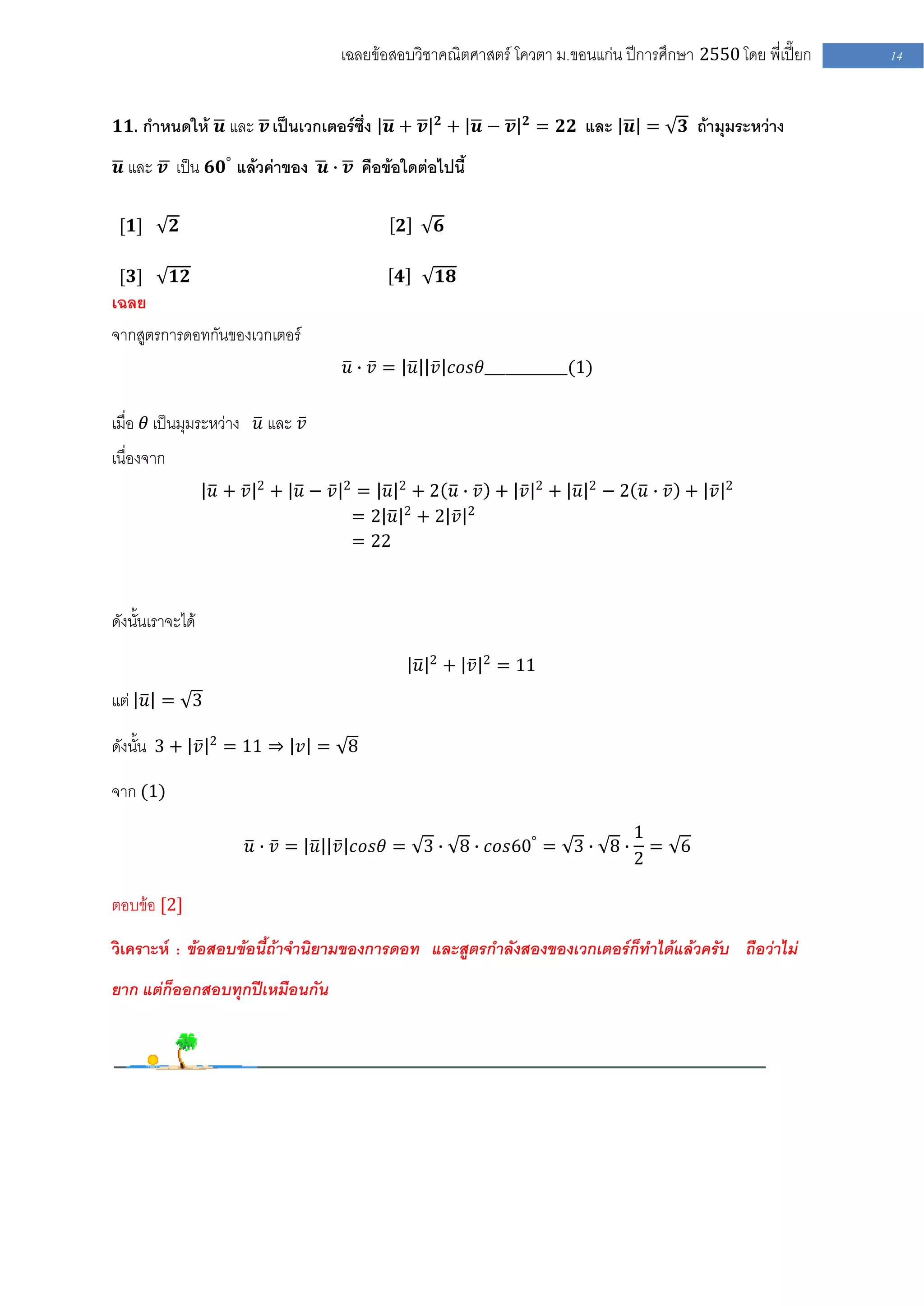 เฉลยข้อสอบวิชาคณิตศาสตร์ โควตา ม .ขอนแก่น ปีการศึกษา 2550 โดย พี่เปี๊ยก         14


                                                           𝟐               𝟐
𝟏𝟏. กาหนดให้ 𝒖 และ 𝒗 เป็นเวกเตอร์ซึ่ง 𝒖 + 𝒗                    + 𝒖− 𝒗          = 𝟐𝟐 และ 𝒖 =         𝟑 ถ้ามุมระหว่าง

 𝒖 และ 𝒗 เป็น 𝟔𝟎° แล้วค่าของ 𝒖 ∙ 𝒗 คือข้อใดต่อไปนี้


 [𝟏]        𝟐                                  𝟐           𝟔

 [𝟑]        𝟏𝟐                                𝟒            𝟏𝟖
เฉลย
จากสูตรการดอทกันของเวกเตอร์
                                      𝑢 ∙ 𝑣 = 𝑢 𝑣 𝑐𝑜𝑠𝜃____________(1)


เมื่อ 𝜃 เป็นมุมระหว่าง 𝑢 และ 𝑣
เนื่องจาก
                         2            2
                  𝑢+ 𝑣       + 𝑢− 𝑣       = 𝑢 2+2 𝑢∙ 𝑣 + 𝑣                     2
                                                                                   + 𝑢   2
                                                                                             −2 𝑢∙ 𝑣 + 𝑣   2

                                          =2 𝑢 2+2 𝑣 2
                                          = 22



ดังนั้นเราจะได้
                                                       2             2
                                                   𝑢           + 𝑣       = 11
แต่ 𝑢 = 3

ดังนั้น 3 + 𝑣 2 = 11 ⇒ 𝑣 = 8

จาก (1)
                                                                                                1
                     𝑢 ∙ 𝑣 = 𝑢 𝑣 𝑐𝑜𝑠𝜃 = 3 ∙ 8 ∙ 𝑐𝑜𝑠60° = 3 ∙ 8 ∙                                  = 6
                                                                                                2

ตอบข้อ [2]

วิเคราะห์ : ข้อสอบข้อนี้ถ้าจานิยามของการดอท และสูตรกาลังสองของเวกเตอร์ก็ทาได้แล้วครับ ถือว่าไม่
ยาก แต่ก็ออกสอบทุกปีเหมือนกัน
 