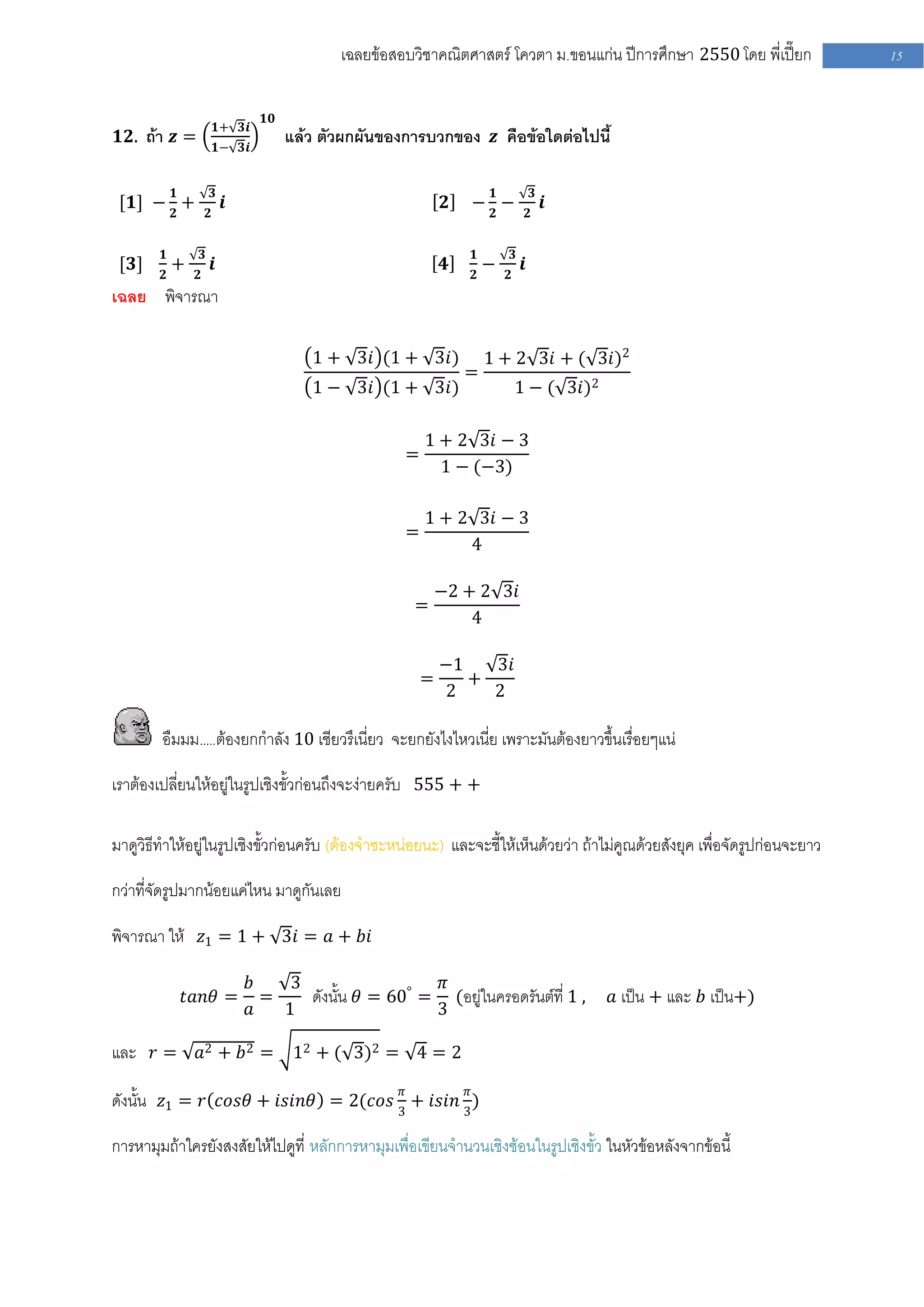 เฉลยข้อสอบวิชาคณิตศาสตร์ โควตา ม .ขอนแก่น ปีการศึกษา 2550 โดย พี่เปี๊ยก        15


                                       𝟏𝟎
                             𝟏+ 𝟑𝒊
𝟏𝟐. ถ้า 𝒛 =                                 แล้ว ตัวผกผันของการบวกของ 𝒛 คือข้อใดต่อไปนี้
                             𝟏− 𝟑𝒊


            𝟏                𝟑                                                𝟏                   𝟑
 [𝟏] − 𝟐 +                       𝒊                                   𝟐   − 𝟐−                         𝒊
                         𝟐                                                                    𝟐


        𝟏            𝟑                                                   𝟏            𝟑
 [𝟑]        +                𝒊                                      𝟒        −            𝒊
        𝟐        𝟐                                                       𝟐        𝟐
เฉลย พิจารณา

                                               1 + 3𝑖 (1 + 3𝑖)               1 + 2 3𝑖 + ( 3𝑖)2
                                                                         =
                                               1 − 3𝑖 (1 + 3𝑖)                        1 − ( 3𝑖)2

                                                                1 + 2 3𝑖 − 3
                                                            =
                                                                  1 − (−3)

                                                                1 + 2 3𝑖 − 3
                                                            =
                                                                     4

                                                                    −2 + 2 3𝑖
                                                              =
                                                                        4

                                                                    −1   3𝑖
                                                                =      +
                                                                    2    2

        อืมมม…..ต้องยกกาลัง 10 เชียวรึเนี่ยว จะยกยังไงไหวเนี่ย เพราะมันต้องยาวขึ้นเรื่อยๆแน่

เราต้องเปลี่ยนให้อยู่ในรูปเชิงขั้วก่อนถึงจะง่ายครับ 555 + +

มาดูวิธีทาให้อยู่ในรูปเชิงขั้วก่อนครับ (ต้องจาซะหน่อยนะ) และจะชี้ให้เห็นด้วยว่า ถ้าไม่คูณด้วยสังยุค เพื่อจัดรูปก่อนจะยาว

กว่าที่จัดรูปมากน้อยแค่ไหน มาดูกันเลย

พิจารณา ให้ 𝑧1 = 1 + 3𝑖 = 𝑎 + 𝑏𝑖

                                     𝑏    3                  𝜋
                𝑡𝑎𝑛𝜃 =                 =    ดังนั้น 𝜃 = 60° = (อยู่ในครอดรันต์ที่ 1 ,                     𝑎 เป็น + และ 𝑏 เป็น+)
                                     𝑎   1                   3

และ 𝑟 =          𝑎2 + 𝑏 2 =                  12 + ( 3)2 = 4 = 2

ดังนั้น 𝑧1 = 𝑟 𝑐𝑜𝑠𝜃 + 𝑖𝑠𝑖𝑛𝜃 = 2(𝑐𝑜𝑠 3𝜋 + 𝑖𝑠𝑖𝑛 3𝜋 )

การหามุมถ้าใครยังสงสัยให้ไปดูที่ หลักการหามุมเพื่อเขียนจานวนเชิงซ้อนในรูปเชิงขั้ว ในหัวข้อหลังจากข้อนี้
 