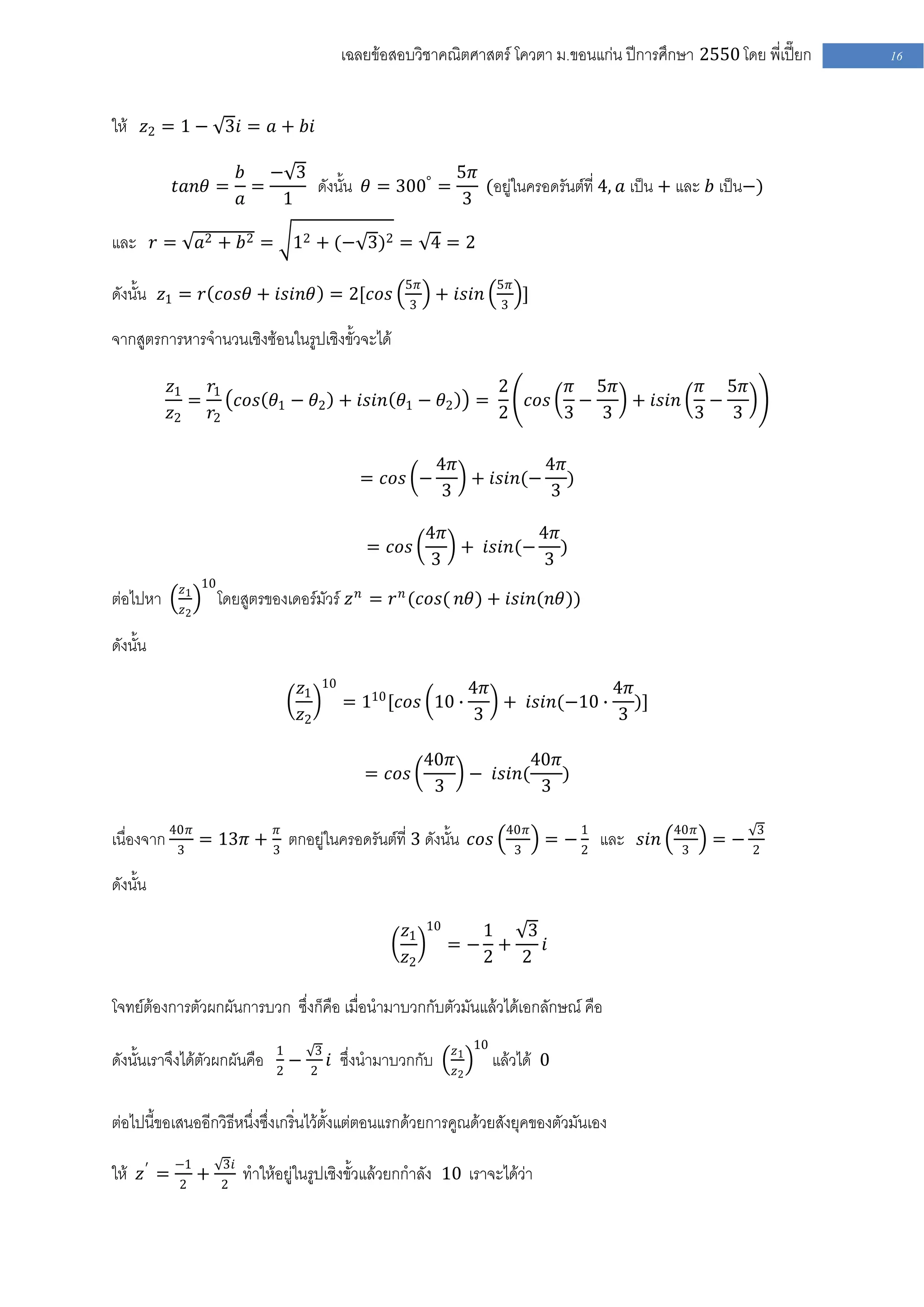 เฉลยข้อสอบวิชาคณิตศาสตร์ โควตา ม .ขอนแก่น ปีการศึกษา 2550 โดย พี่เปี๊ยก   16


ให้ 𝑧2 = 1 − 3𝑖 = 𝑎 + 𝑏𝑖

                         𝑏 − 3                    5𝜋
           𝑡𝑎𝑛𝜃 =          =   ดังนั้น 𝜃 = 300° =    (อยู่ในครอดรันต์ที่ 4, 𝑎 เป็น + และ 𝑏 เป็น−)
                         𝑎   1                    3

และ 𝑟 =          𝑎2 + 𝑏 2 =       12 + (− 3)2 = 4 = 2

                                                      5𝜋                 5𝜋
ดังนั้น 𝑧1 = 𝑟 𝑐𝑜𝑠𝜃 + 𝑖𝑠𝑖𝑛𝜃 = 2[𝑐𝑜𝑠                    3
                                                              + 𝑖𝑠𝑖𝑛      3
                                                                                  ]

จากสูตรการหารจานวนเชิงซ้อนในรูปเชิงขั้วจะได้

          𝑧1   𝑟1                                                        2              𝜋 5𝜋         𝜋 5𝜋
             =    𝑐𝑜𝑠 𝜃1 − 𝜃2 + 𝑖𝑠𝑖𝑛 𝜃1 − 𝜃2                         =            𝑐𝑜𝑠     −   + 𝑖𝑠𝑖𝑛   −
          𝑧2   𝑟2                                                        2              3   3        3   3

                                                              4𝜋         4𝜋
                                               = 𝑐𝑜𝑠 −           + 𝑖𝑠𝑖𝑛(− )
                                                              3          3

                                                           4𝜋         4𝜋
                                                = 𝑐𝑜𝑠         + 𝑖𝑠𝑖𝑛(− )
                                                           3          3
            𝑧1 10
ต่อไปหา     𝑧2
                    โดยสูตรของเดอร์มัวร์ 𝑧 𝑛 = 𝑟 𝑛 (𝑐𝑜𝑠( 𝑛𝜃) + 𝑖𝑠𝑖𝑛(𝑛𝜃))

ดังนั้น
                                  𝑧1    10                           4𝜋             4𝜋
                                             = 110 [𝑐𝑜𝑠 10 ∙            + 𝑖𝑠𝑖𝑛(−10 ∙ )]
                                  𝑧2                                 3              3

                                                           40𝜋         40𝜋
                                                = 𝑐𝑜𝑠          − 𝑖𝑠𝑖𝑛(     )
                                                            3           3

เนื่องจาก 40𝜋 = 13𝜋 + 3𝜋 ตกอยู่ในครอดรันต์ที่ 3 ดังนั้น 𝑐𝑜𝑠                40𝜋            1           40𝜋        3
                                                                                      = − 2 และ 𝑠𝑖𝑛         =−
           3                                                                  3                        3         2

ดังนั้น

                                                      𝑧1   10     1   3
                                                                =− +    𝑖
                                                      𝑧2          2  2

โจทย์ต้องการตัวผกผันการบวก ซึ่งก็คือ เมื่อนามาบวกกับตัวมันแล้วได้เอกลักษณ์ คือ
                              1        3                        𝑧1 10
ดังนั้นเราจึงได้ตัวผกผันคือ   2
                                −   2
                                           𝑖 ซึ่งนามาบวกกับ     𝑧2
                                                                         แล้วได้ 0

ต่อไปนี้ขอเสนออีกวิธีหนึ่งซึ่งเกริ่นไว้ตั้งแต่ตอนแรกด้วยการคูณด้วยสังยุคของตัวมันเอง

ให้ 𝑧 ′ = −1 +      3𝑖
          2         2
                         ทาให้อยู่ในรูปเชิงขั้วแล้วยกกาลัง 10 เราจะได้ว่า
 