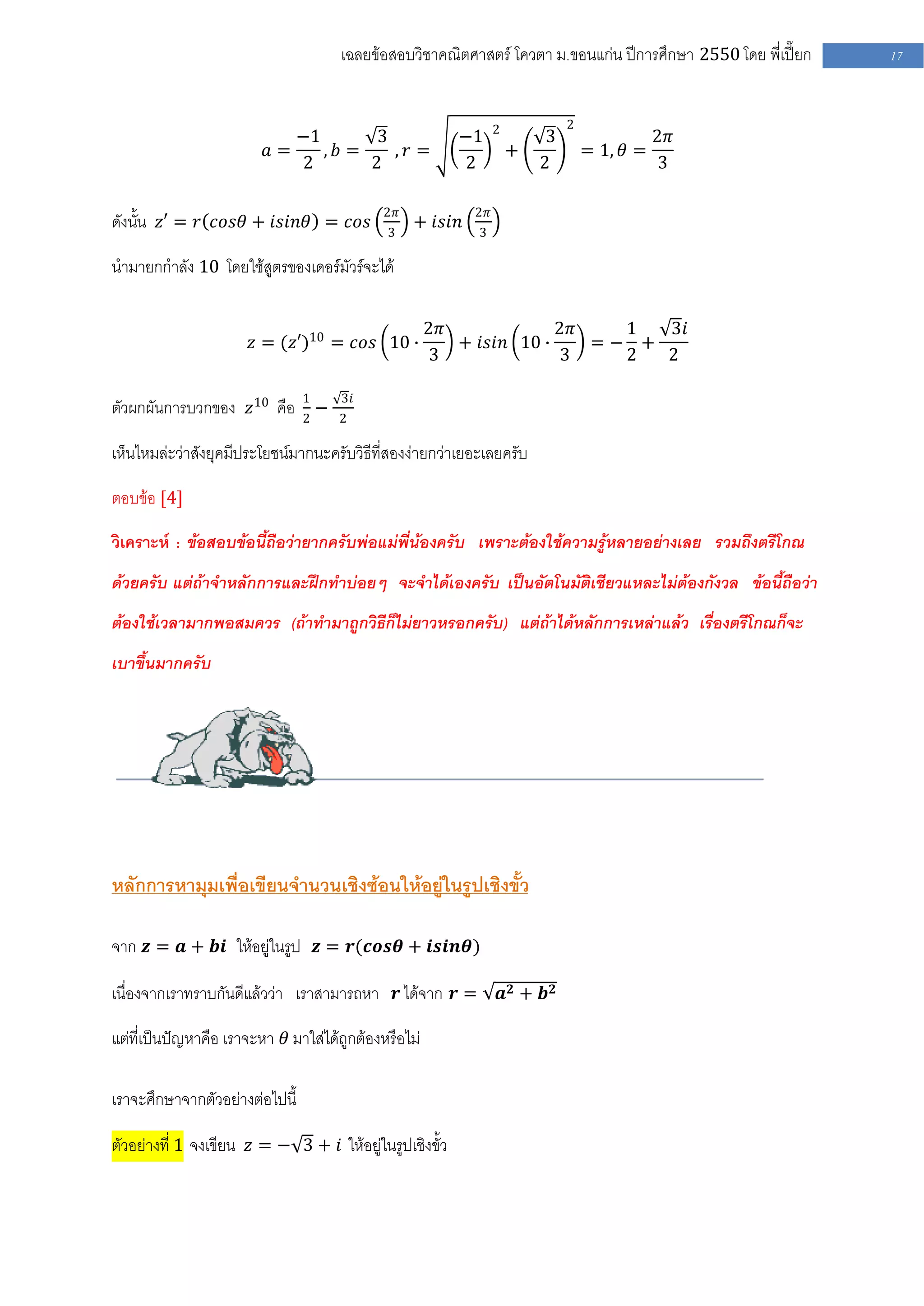 เฉลยข้อสอบวิชาคณิตศาสตร์ โควตา ม .ขอนแก่น ปีการศึกษา 2550 โดย พี่เปี๊ยก   17


                                                               2             2
                            −1       3                   −1             3                   2𝜋
                         𝑎=    , 𝑏=    , 𝑟=                        +             = 1, 𝜃 =
                            2       2                    2             2                    3

                                            2𝜋            2𝜋
ดังนั้น 𝑧′ = 𝑟 𝑐𝑜𝑠𝜃 + 𝑖𝑠𝑖𝑛𝜃 = 𝑐𝑜𝑠            3
                                                 + 𝑖𝑠𝑖𝑛    3

นามายกกาลัง 10 โดยใช้สูตรของเดอร์มัวร์จะได้

                                                      2𝜋             2𝜋   1  3𝑖
                       𝑧 = (𝑧′)10 = 𝑐𝑜𝑠 10 ∙             + 𝑖𝑠𝑖𝑛 10 ∙    =− +
                                                      3              3    2  2

ตัวผกผันการบวกของ 𝑧10 คือ 1 −        3𝑖
                          2          2

เห็นไหมล่ะว่าสังยุคมีประโยชน์มากนะครับวิธีที่สองง่ายกว่าเยอะเลยครับ

ตอบข้อ [4]

วิเคราะห์ : ข้อสอบข้อนี้ถือว่ายากครับพ่อแม่พี่น้องครับ เพราะต้องใช้ความรู้หลายอย่างเลย รวมถึงตรีโกณ
ด้วยครับ แต่ถ้าจาหลักการและฝึกทาบ่อยๆ จะจาได้เองครับ เป็นอัตโนมัติเชียวแหละไม่ต้องกังวล ข้อนี้ถือว่า
ต้องใช้เวลามากพอสมควร (ถ้าทามาถูกวิธีก็ไม่ยาวหรอกครับ) แต่ถ้าได้หลักการเหล่าแล้ว เรื่องตรีโกณก็จะ
เบาขึ้นมากครับ




หลักการหามุมเพื่อเขียนจานวนเชิงซ้อนให้อยู่ในรูปเชิงขั้ว

จาก 𝒛 = 𝒂 + 𝒃𝒊 ให้อยู่ในรูป 𝒛 = 𝒓(𝒄𝒐𝒔𝜽 + 𝒊𝒔𝒊𝒏𝜽)

เนื่องจากเราทราบกันดีแล้วว่า เราสามารถหา 𝒓 ได้จาก 𝒓 =              𝒂𝟐 + 𝒃𝟐

แต่ที่เป็นปัญหาคือ เราจะหา 𝜃 มาใส่ได้ถูกต้องหรือไม่

เราจะศึกษาจากตัวอย่างต่อไปนี้

ตัวอย่างที่ 1 จงเขียน 𝑧 = − 3 + 𝑖 ให้อยู่ในรูปเชิงขั้ว
 
