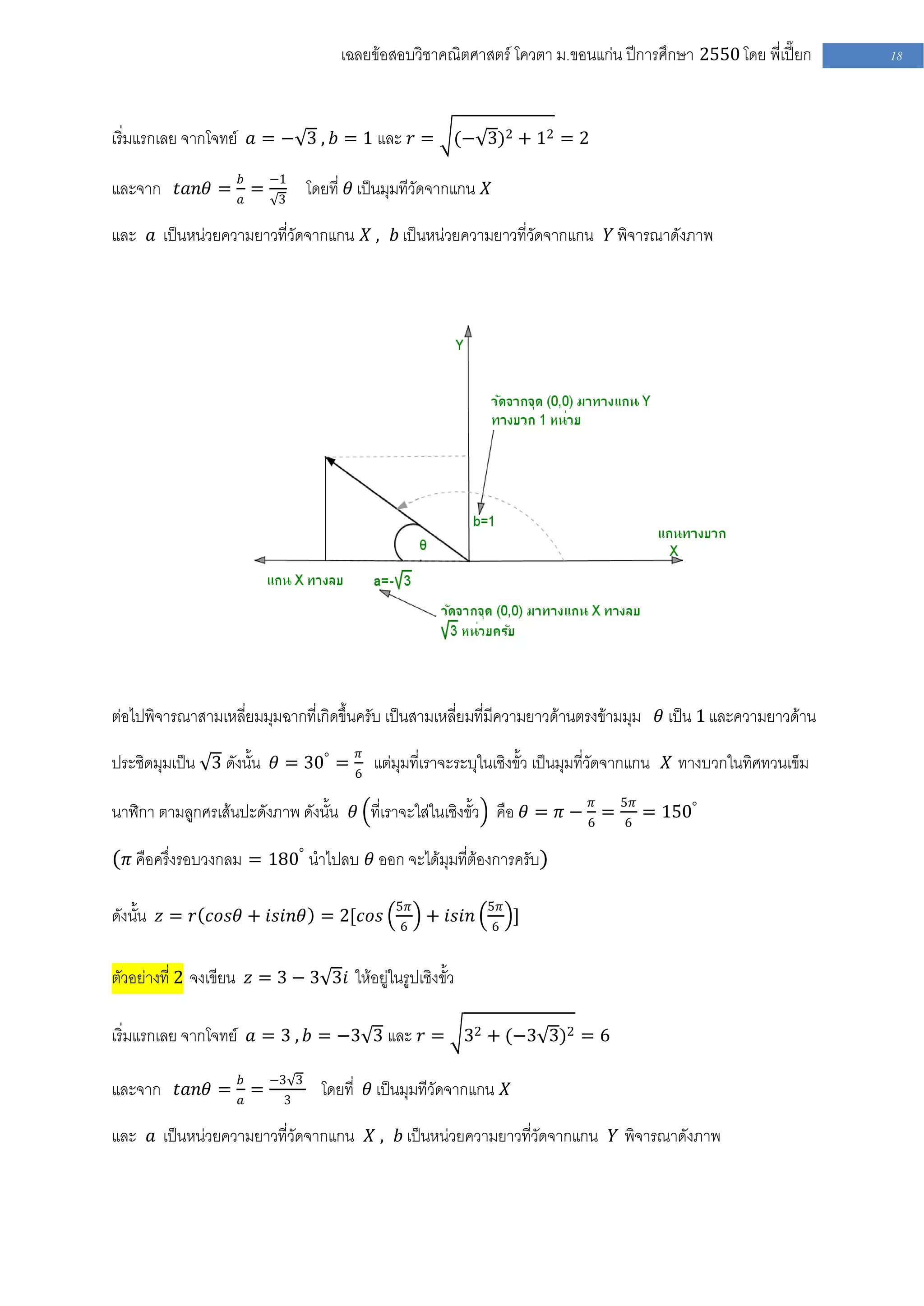 เฉลยข้อสอบวิชาคณิตศาสตร์ โควตา ม .ขอนแก่น ปีการศึกษา 2550 โดย พี่เปี๊ยก    18



เริ่มแรกเลย จากโจทย์ 𝑎 = − 3 , 𝑏 = 1 และ 𝑟 = (− 3)2 + 12 = 2

และจาก 𝑡𝑎𝑛𝜃 = 𝑏𝑎 = −1 โดยที่ 𝜃 เป็นมุมทีวัดจากแกน 𝑋
                    3

และ 𝑎 เป็นหน่วยความยาวที่วัดจากแกน 𝑋 , 𝑏 เป็นหน่วยความยาวที่วัดจากแกน 𝑌 พิจารณาดังภาพ




ต่อไปพิจารณาสามเหลี่ยมมุมฉากที่เกิดขึ้นครับ เป็นสามเหลี่ยมที่มีความยาวด้านตรงข้ามมุม 𝜃 เป็น 1 และความยาวด้าน

ประชิดมุมเป็น 3 ดังนั้น 𝜃 = 30° = 6𝜋 แต่มุมที่เราจะระบุในเชิงขั้ว เป็นมุมที่วัดจากแกน 𝑋 ทางบวกในทิศทวนเข็ม

นาฬิกา ตามลูกศรเส้นปะดังภาพ ดังนั้น 𝜃 ที่เราจะใส่ในเชิงขั้ว คือ 𝜃 = 𝜋 − 6𝜋 = 5𝜋 = 150°
                                                                             6

( 𝜋 คือครึ่งรอบวงกลม = 180° นาไปลบ 𝜃 ออก จะได้มุมที่ต้องการครับ)

                                             5𝜋            5𝜋
ดังนั้น 𝑧 = 𝑟 𝑐𝑜𝑠𝜃 + 𝑖𝑠𝑖𝑛𝜃 = 2[𝑐𝑜𝑠            6
                                                  + 𝑖𝑠𝑖𝑛   6
                                                                ]


ตัวอย่างที่ 2 จงเขียน 𝑧 = 3 − 3 3𝑖 ให้อยู่ในรูปเชิงขั้ว

เริ่มแรกเลย จากโจทย์ 𝑎 = 3 , 𝑏 = −3 3 และ 𝑟 = 32 + (−3 3)2 = 6

และจาก 𝑡𝑎𝑛𝜃 = 𝑏𝑎 = −33 3 โดยที่ 𝜃 เป็นมุมทีวัดจากแกน 𝑋

และ 𝑎 เป็นหน่วยความยาวที่วัดจากแกน 𝑋 , 𝑏 เป็นหน่วยความยาวที่วัดจากแกน 𝑌 พิจารณาดังภาพ
 