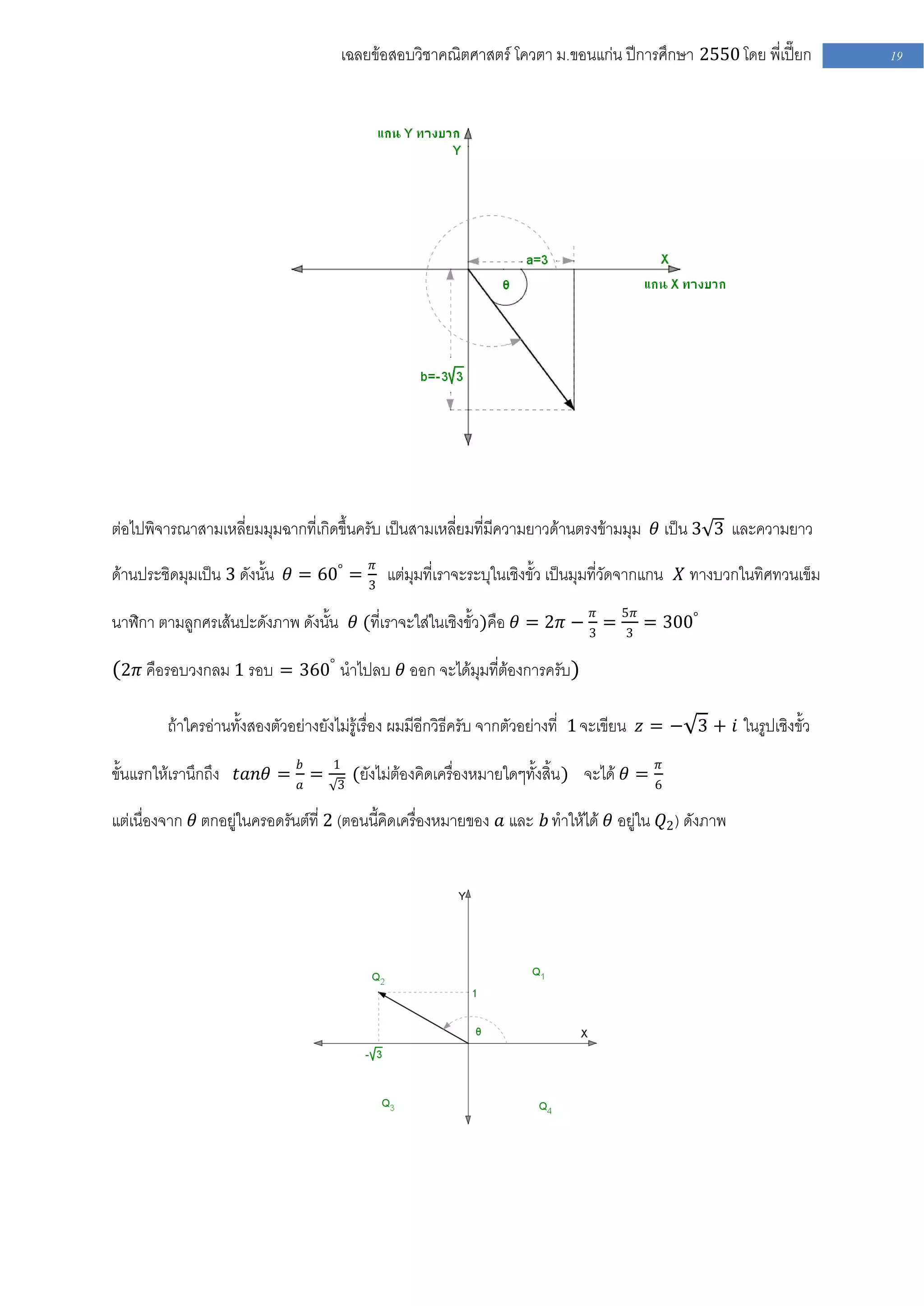 เฉลยข้อสอบวิชาคณิตศาสตร์ โควตา ม .ขอนแก่น ปีการศึกษา 2550 โดย พี่เปี๊ยก        19




ต่อไปพิจารณาสามเหลี่ยมมุมฉากที่เกิดขึ้นครับ เป็นสามเหลี่ยมที่มีความยาวด้านตรงข้ามมุม 𝜃 เป็น 3 3 และความยาว

ด้านประชิดมุมเป็น 3 ดังนั้น 𝜃 = 60° = 3𝜋 แต่มุมที่เราจะระบุในเชิงขั้ว เป็นมุมที่วัดจากแกน 𝑋 ทางบวกในทิศทวนเข็ม

นาฬิกา ตามลูกศรเส้นปะดังภาพ ดังนั้น 𝜃 (ที่เราจะใส่ในเชิงขั้ว)คือ 𝜃 = 2𝜋 − 3𝜋 = 5𝜋 = 300°
                                                                               3

(2𝜋 คือรอบวงกลม 1 รอบ = 360° นาไปลบ 𝜃 ออก จะได้มุมที่ต้องการครับ)

         ถ้าใครอ่านทั้งสองตัวอย่างยังไม่รู้เรื่อง ผมมีอีกวิธีครับ จากตัวอย่างที่ 1 จะเขียน 𝑧 = − 3 + 𝑖 ในรูปเชิงขั้ว

ขั้นแรกให้เรานึกถึง 𝑡𝑎𝑛𝜃 = 𝑏𝑎 =     1                                                       𝜋
                                         (ยังไม่ต้องคิดเครื่องหมายใดๆทั้งสิ้น ) จะได้ 𝜃 =
                                     3                                                      6

แต่เนื่องจาก 𝜃 ตกอยู่ในครอดรันต์ที่ 2 (ตอนนี้คิดเครื่องหมายของ 𝑎 และ 𝑏 ทาให้ได้ 𝜃 อยู่ใน 𝑄2 ) ดังภาพ
 