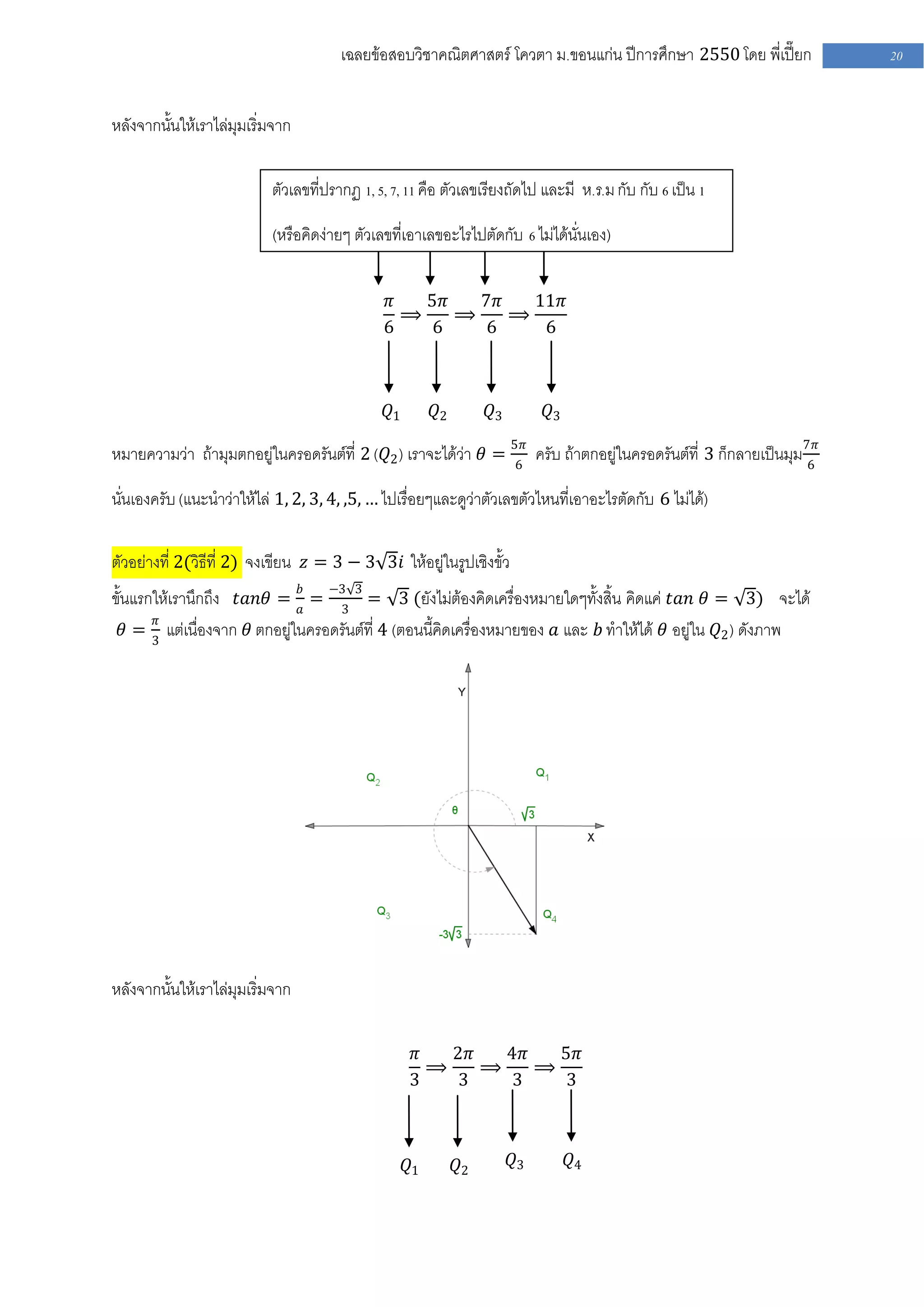 เฉลยข้อสอบวิชาคณิตศาสตร์ โควตา ม .ขอนแก่น ปีการศึกษา 2550 โดย พี่เปี๊ยก      20


หลังจากนั้นให้เราไล่มุมเริ่มจาก

                           ตัวเลขที่ปรากฏ 1, 5, 7, 11 คือ ตัวเลขเรียงถัดไป และมี ห .ร.ม กับ กับ 6 เป็น 1

                           (หรือคิดง่ายๆ ตัวเลขที่เอาเลขอะไรไปตัดกับ 6 ไม่ได้นั่นเอง)


                                              𝜋   5𝜋   7𝜋   11𝜋
                                                ⟹    ⟹    ⟹
                                              6   6    6     6



                                               𝑄1        𝑄2        𝑄3        𝑄3

หมายความว่า ถ้ามุมตกอยู่ในครอดรันต์ที่ 2 ( 𝑄2 ) เราจะได้ว่า 𝜃 = 5𝜋 ครับ ถ้าตกอยู่ในครอดรันต์ที่ 3 ก็กลายเป็นมุม7𝜋
                                                                6                                              6

นั่นเองครับ (แนะนาว่าให้ไล่ 1, 2, 3, 4, ,5, … ไปเรื่อยๆและดูว่าตัวเลขตัวไหนที่เอาอะไรตัดกับ 6 ไม่ได้)

ตัวอย่างที่ 2(วิธีที่ 2) จงเขียน 𝑧 = 3 − 3 3𝑖 ให้อยู่ในรูปเชิงขั้ว
ขั้นแรกให้เรานึกถึง 𝑡𝑎𝑛𝜃 = 𝑏𝑎 = −33 3 = 3 (ยังไม่ต้องคิดเครื่องหมายใดๆทั้งสิ้น คิดแค่ 𝑡𝑎𝑛 𝜃 = 3) จะได้
       𝜋
   𝜃 = 3 แต่เนื่องจาก 𝜃 ตกอยู่ในครอดรันต์ที่ 4 (ตอนนี้คิดเครื่องหมายของ 𝑎 และ 𝑏 ทาให้ได้ 𝜃 อยู่ใน 𝑄2 ) ดังภาพ




หลังจากนั้นให้เราไล่มุมเริ่มจาก

                                                    𝜋   2𝜋   4𝜋   5𝜋
                                                      ⟹    ⟹    ⟹
                                                    3   3    3    3



                                                    𝑄1        𝑄2        𝑄3        𝑄4
 