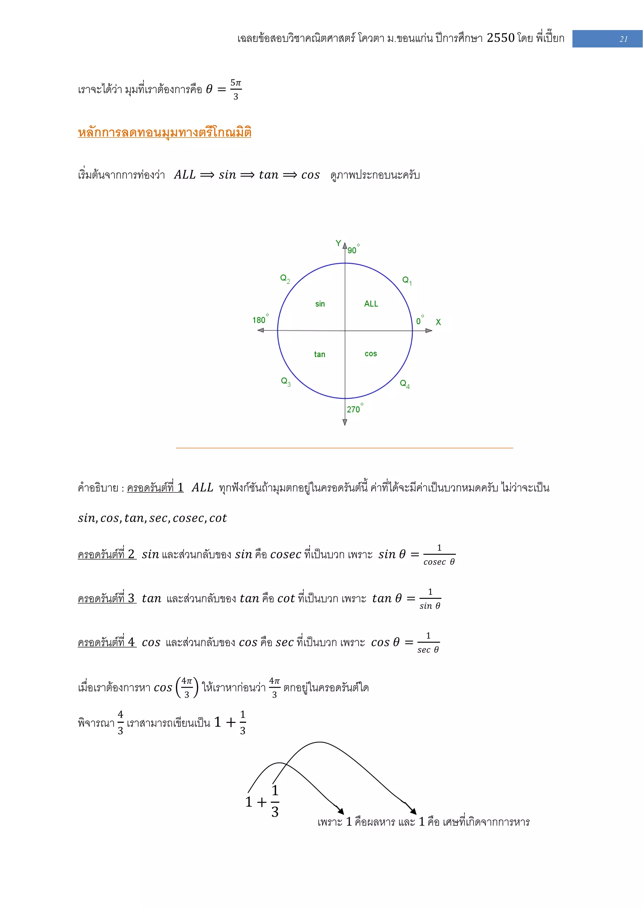 เฉลยข้อสอบวิชาคณิตศาสตร์ โควตา ม .ขอนแก่น ปีการศึกษา 2550 โดย พี่เปี๊ยก      21


เราจะได้ว่า มุมที่เราต้องการคือ 𝜃 = 5𝜋
                                    3


หลักการลดทอนมุมทางตรีโกณมิติ

เริ่มต้นจากการท่องว่า 𝐴𝐿𝐿 ⟹ 𝑠𝑖𝑛 ⟹ 𝑡𝑎𝑛 ⟹ 𝑐𝑜𝑠 ดูภาพประกอบนะครับ




คาอธิบาย : ครอดรันต์ที่ 1 𝐴𝐿𝐿 ทุกฟังก์ชันถ้ามุมตกอยู่ในครอดรันต์นี้ ค่าที่ได้จะมีค่าเป็นบวกหมดครับ ไม่ว่าจะเป็น

𝑠𝑖𝑛, 𝑐𝑜𝑠, 𝑡𝑎𝑛, 𝑠𝑒𝑐, 𝑐𝑜𝑠𝑒𝑐, 𝑐𝑜𝑡

                                                                                      1
ครอดรันต์ที่ 2 𝑠𝑖𝑛 และส่วนกลับของ 𝑠𝑖𝑛 คือ 𝑐𝑜𝑠𝑒𝑐 ที่เป็นบวก เพราะ 𝑠𝑖𝑛 𝜃 =         𝑐𝑜𝑠𝑒𝑐 𝜃


                                                                                  1
ครอดรันต์ที่ 3 𝑡𝑎𝑛 และส่วนกลับของ 𝑡𝑎𝑛 คือ 𝑐𝑜𝑡 ที่เป็นบวก เพราะ 𝑡𝑎𝑛 𝜃 =          𝑠𝑖𝑛 𝜃


                                                                                 1
ครอดรันต์ที่ 4 𝑐𝑜𝑠 และส่วนกลับของ 𝑐𝑜𝑠 คือ 𝑠𝑒𝑐 ที่เป็นบวก เพราะ 𝑐𝑜𝑠 𝜃 =          𝑠𝑒𝑐 𝜃


                        4𝜋
เมื่อเราต้องการหา 𝑐𝑜𝑠    3
                             ให้เราหาก่อนว่า 4𝜋 ตกอยู่ในครอดรันต์ใด
                                             3

         4                            1
พิจารณา 3 เราสามารถเขียนเป็น 1 + 3



                                              1
                                         1+
                                              3
                                                        เพราะ 1 คือผลหาร และ 1 คือ เศษที่เกิดจากการหาร
 