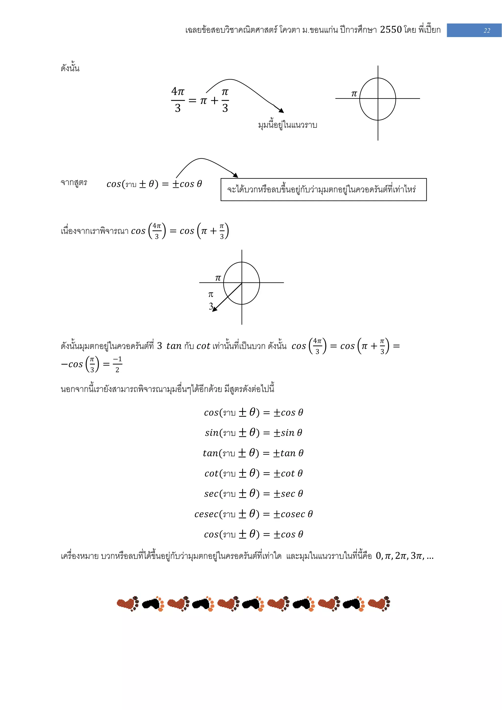 เฉลยข้อสอบวิชาคณิตศาสตร์ โควตา ม .ขอนแก่น ปีการศึกษา 2550 โดย พี่เปี๊ยก          22


ดังนั้น

                                 4𝜋      𝜋                                                      𝜋
                                    = 𝜋+
                                 3       3
                                                                  มุมนี้อยู่ในแนวราบ



จากสูตร       𝑐𝑜𝑠(ราบ ± 𝜃) = ±𝑐𝑜𝑠 𝜃
                                                         จะได้บวกหรือลบขึ้นอยู่กับว่ามุมตกอยู่ในควอดรันต์ที่เท่าไหร่


                            4𝜋                       𝜋
เนื่องจากเราพิจารณา 𝑐𝑜𝑠     3
                                 = 𝑐𝑜𝑠 𝜋 +
                                                 3




                                                 𝜋
                                             
                                             3


                                                                                   4𝜋                    𝜋
ดังนั้นมุมตกอยู่ในควอดรันต์ที่ 3 𝑡𝑎𝑛 กับ 𝑐𝑜𝑡 เท่านั้นที่เป็นบวก ดังนั้น 𝑐𝑜𝑠         3
                                                                                         = 𝑐𝑜𝑠 𝜋 + 3 =
          𝜋       −1
−𝑐𝑜𝑠          =
          3       2

นอกจากนี้เรายังสามารถพิจารณามุมอื่นๆได้อีกด้วย มีสูตรดังต่อไปนี้

                                            𝑐𝑜𝑠(ราบ ± 𝜃) = ±𝑐𝑜𝑠 𝜃

                                            𝑠𝑖𝑛(ราบ ± 𝜃) = ±𝑠𝑖𝑛 𝜃

                                           𝑡𝑎𝑛(ราบ ± 𝜃) = ±𝑡𝑎𝑛 𝜃

                                            𝑐𝑜𝑡(ราบ ± 𝜃) = ±𝑐𝑜𝑡 𝜃

                                            𝑠𝑒𝑐(ราบ ± 𝜃) = ±𝑠𝑒𝑐 𝜃

                                         𝑐𝑒𝑠𝑒𝑐(ราบ ± 𝜃) = ±𝑐𝑜𝑠𝑒𝑐 𝜃

                                            𝑐𝑜𝑠(ราบ ± 𝜃) = ±𝑐𝑜𝑠 𝜃

เครื่องหมาย บวกหรือลบที่ได้ขึ้นอยู่กับว่ามุมตกอยู่ในครอดรันต์ที่เท่าใด และมุมในแนวราบในที่นี้คือ 0, 𝜋, 2𝜋, 3𝜋, …
 