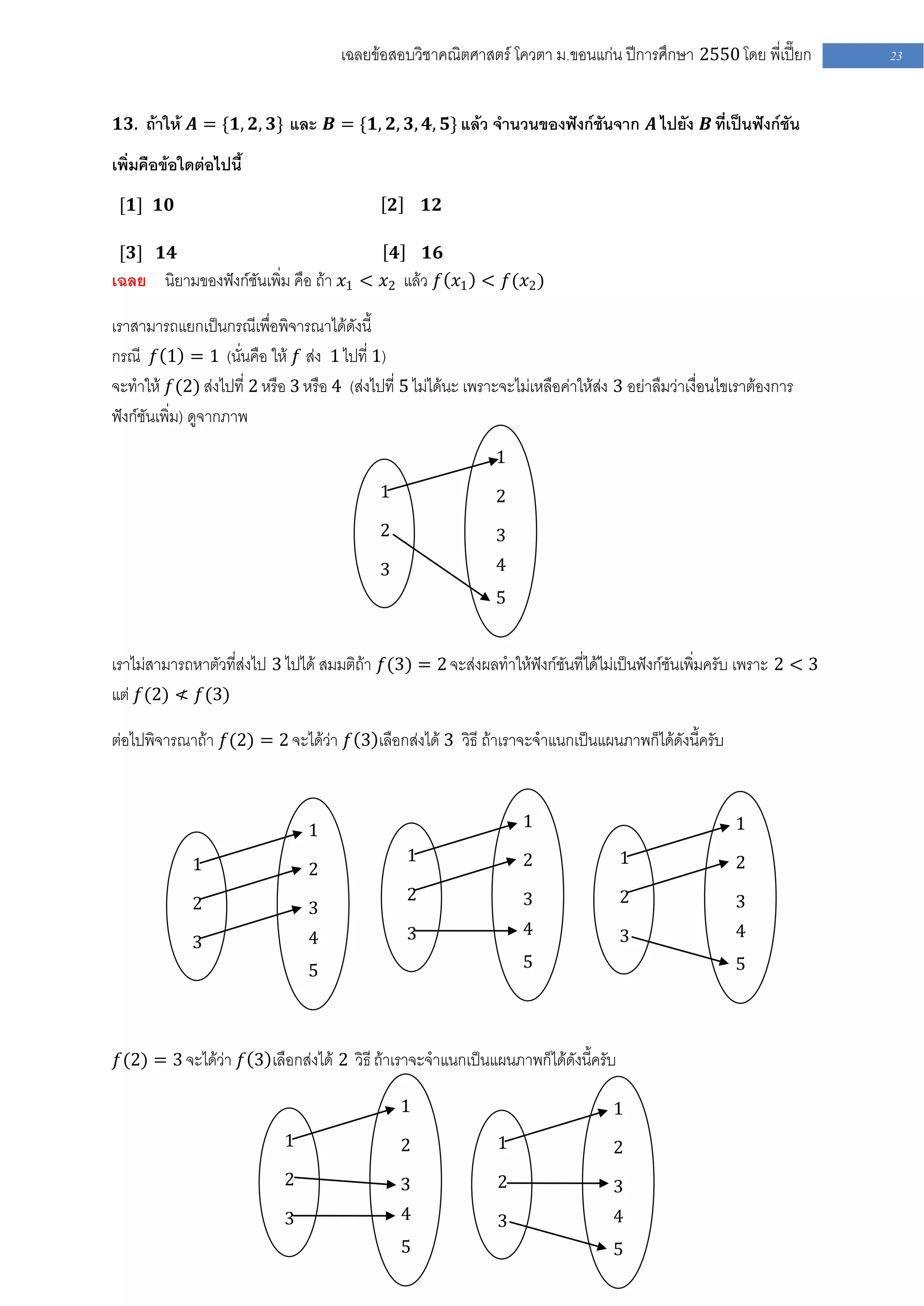 เฉลยข้อสอบวิชาคณิตศาสตร์ โควตา ม .ขอนแก่น ปีการศึกษา 2550 โดย พี่เปี๊ยก        23


𝟏𝟑. ถ้าให้ 𝑨 = {𝟏, 𝟐, 𝟑} และ 𝑩 = {𝟏, 𝟐, 𝟑, 𝟒, 𝟓} แล้ว จานวนของฟังก์ชันจาก 𝑨 ไปยัง 𝑩 ที่เป็นฟังก์ชัน

เพิ่มคือข้อใดต่อไปนี้
 [𝟏] 𝟏𝟎                                         𝟐       𝟏𝟐

 [𝟑] 𝟏𝟒                                         𝟒 𝟏𝟔
เฉลย    นิยามของฟังก์ชันเพิ่ม คือ ถ้า 𝑥1 < 𝑥2 แล้ว 𝑓 𝑥1 < 𝑓(𝑥2 )

เราสามารถแยกเป็นกรณีเพื่อพิจารณาได้ดังนี้
กรณี 𝑓 1 = 1 (นั่นคือ ให้ 𝑓 ส่ง 1 ไปที่ 1)
จะทาให้ 𝑓(2) ส่งไปที่ 2 หรือ 3 หรือ 4 (ส่งไปที่ 5 ไม่ได้นะ เพราะจะไม่เหลือค่าให้ส่ง 3 อย่าลืมว่าเงื่อนไขเราต้องการ
ฟังก์ชันเพิ่ม) ดูจากภาพ
                                                                1
                                            1                   2
                                            2                   3
                                            3                   4
                                                                5


เราไม่สามารถหาตัวที่ส่งไป 3 ไปได้ สมมติถ้า 𝑓(3) = 2 จะส่งผลทาให้ฟังก์ชันที่ได้ไม่เป็นฟังก์ชันเพิ่มครับ เพราะ 2 < 3
แต่ 𝑓(2) ≮ 𝑓(3)

ต่อไปพิจารณาถ้า 𝑓(2) = 2 จะได้ว่า 𝑓 3 เลือกส่งได้ 3 วิธี ถ้าเราจะจาแนกเป็นแผนภาพก็ได้ดังนี้ครับ



                                1                                   1                                   1

             1                                      1               2               1                   2
                                2
             2                                      2               3               2                   3
                                3
                                4                   3               4               3                   4
             3
                                5                                   5                                   5




𝑓(2) = 3 จะได้ว่า 𝑓 3 เลือกส่งได้ 2 วิธี ถ้าเราจะจาแนกเป็นแผนภาพก็ได้ดังนี้ครับ

                                                    1                              1
                            1                       2           1                  2
                            2                       3           2                  3
                            3                       4           3                  4
                                                    5                              5
 