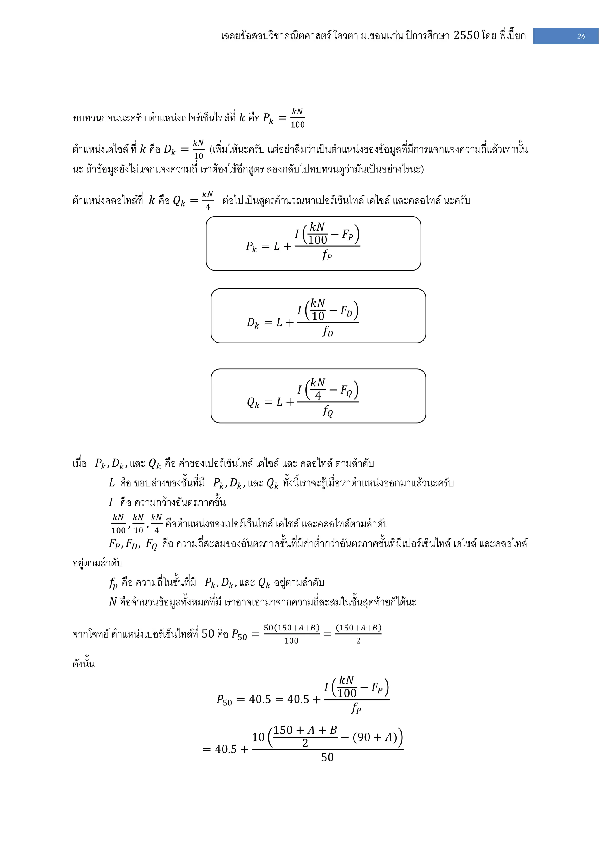 เฉลยข้อสอบวิชาคณิตศาสตร์ โควตา ม .ขอนแก่น ปีการศึกษา 2550 โดย พี่เปี๊ยก           26




                                                     𝑘𝑁
ทบทวนก่อนนะครับ ตาแหน่งเปอร์เซ็นไทล์ที่ 𝑘 คือ 𝑃 𝑘 = 100
                              𝑘𝑁
ตาแหน่งเดไซล์ ที่ 𝑘 คือ 𝐷 𝑘 = 10 (เพิ่มให้นะครับ แต่อย่าลืมว่าเป็นตาแหน่งของข้อมูลที่มีการแจกแจงความถี่แล้วเท่านั้น
นะ ถ้าข้อมูลยังไม่แจกแจงความถี่ เราต้องใช้อีกสูตร ลองกลับไปทบทวนดูว่ามันเป็นอย่างไรนะ)
                                  𝑘𝑁
ตาแหน่งคลอไทล์ที่ 𝑘 คือ 𝑄 𝑘 =      4
                                       ต่อไปเป็นสูตรคานวณหาเปอร์เซ็นไทล์ เดไซล์ และคลอไทล์ นะครับ
                                                           𝑘𝑁
                                                        𝐼 100 − 𝐹 𝑃
                                               𝑃𝑘 = 𝐿 +
                                                              𝑓𝑃



                                                          𝑘𝑁
                                                        𝐼 10 − 𝐹 𝐷
                                               𝐷𝑘 = 𝐿 +
                                                             𝑓𝐷



                                                                𝑘𝑁
                                                            𝐼       − 𝐹𝑄
                                                                4
                                               𝑄𝑘 = 𝐿 +
                                                                   𝑓𝑄



เมื่อ 𝑃 𝑘 , 𝐷 𝑘 , และ 𝑄 𝑘 คือ ค่าของเปอร์เซ็นไทล์ เดไซล์ และ คลอไทล์ ตามลาดับ
           𝐿 คือ ขอบล่างของชั้นที่มี 𝑃 𝑘 , 𝐷 𝑘 , และ 𝑄 𝑘 ทั้งนี้เราจะรู้เมื่อหาตาแหน่งออกมาแล้วนะครับ
           𝐼 คือ ความกว้างอันตรภาคชั้น
           𝑘𝑁       𝑘𝑁       𝑘𝑁
          100 10
                ,        ,คือตาแหน่งของเปอร์เซ็นไทล์ เดไซล์ และคลอไทล์ตามลาดับ
                             4
         𝐹 𝑃 , 𝐹 𝐷 , 𝐹 𝑄 คือ ความถี่สะสมของอันตรภาคชั้นที่มีค่าต่ากว่าอันตรภาคชั้นที่มีเปอร์เซ็นไทล์ เดไซล์ และคลอไทล์
อยู่ตามลาดับ
         𝑓𝑝 คือ ความถี่ในชั้นที่มี 𝑃 𝑘 , 𝐷 𝑘 , และ 𝑄 𝑘 อยู่ตามลาดับ
         𝑁 คือจานวนข้อมูลทั้งหมดที่มี เราอาจเอามาจากความถี่สะสมในชั้นสุดท้ายก็ได้นะ

จากโจทย์ ตาแหน่งเปอร์เซ็นไทล์ที่ 50 คือ 𝑃50 = 50 150+𝐴+𝐵 =            150+𝐴+𝐵
                                                  100                      2

ดังนั้น
                                                                𝑘𝑁
                                                             𝐼 100 − 𝐹 𝑃
                                       𝑃50   = 40.5 = 40.5 +
                                                                   𝑓𝑃
                                                     150 + 𝐴 + 𝐵
                                               10         2      − (90 + 𝐴)
                                  = 40.5 +
                                                             50
 