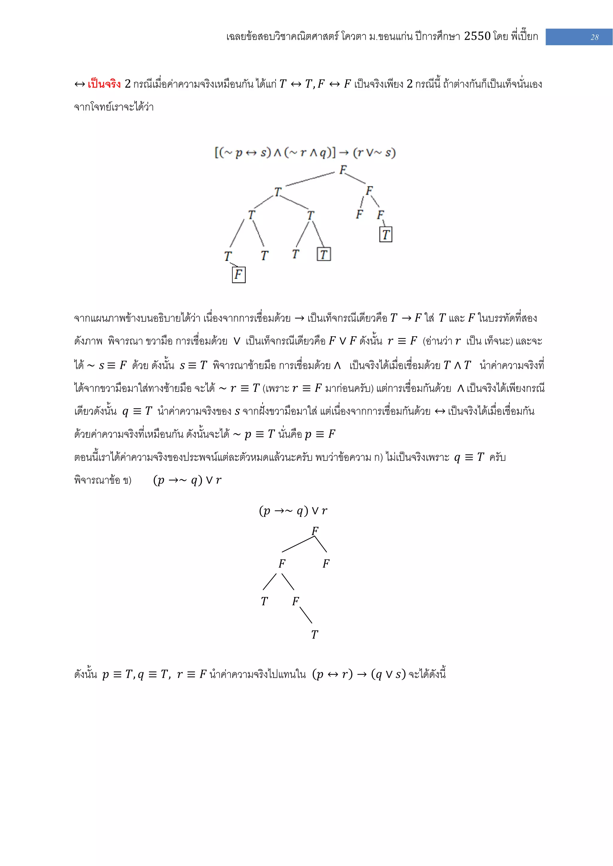 เฉลยข้อสอบวิชาคณิตศาสตร์ โควตา ม .ขอนแก่น ปีการศึกษา 2550 โดย พี่เปี๊ยก         28


↔ เป็นจริง 2 กรณีเมื่อค่าความจริงเหมือนกัน ได้แก่ 𝑇 ↔ 𝑇, 𝐹 ↔ 𝐹 เป็นจริงเพียง 2 กรณีนี้ ถ้าต่างกันก็เป็นเท็จนั่นเอง
จากโจทย์เราจะได้ว่า




จากแผนภาพข้างบนอธิบายได้ว่า เนื่องจากการเชื่อมด้วย → เป็นเท็จกรณีเดียวคือ 𝑇 → 𝐹 ใส่ 𝑇 และ 𝐹 ในบรรทัดที่สอง
ดังภาพ พิจารณา ขวามือ การเชื่อมด้วย ∨ เป็นเท็จกรณีเดียวคือ 𝐹 ∨ 𝐹 ดังนั้น 𝑟 ≡ 𝐹 (อ่านว่า 𝑟 เป็น เท็จนะ) และจะ
ได้ ∼ 𝑠 ≡ 𝐹 ด้วย ดังนั้น 𝑠 ≡ 𝑇 พิจารณาซ้ายมือ การเชื่อมด้วย ∧ เป็นจริงได้เมื่อเชื่อมด้วย 𝑇 ∧ 𝑇 นาค่าความจริงที่
ได้จากขวามือมาใส่ทางซ้ายมือ จะได้ ∼ 𝑟 ≡ 𝑇 (เพราะ 𝑟 ≡ 𝐹 มาก่อนครับ) แต่การเชื่อมกันด้วย ∧ เป็นจริงได้เพียงกรณี
เดียวดังนั้น 𝑞 ≡ 𝑇 นาค่าความจริงของ 𝑠 จากฝั่งขวามือมาใส่ แต่เนื่องจากการเชื่อมกันด้วย ↔ เป็นจริงได้เมื่อเชื่อมกัน
ด้วยค่าความจริงที่เหมือนกัน ดังนั้นจะได้ ∼ 𝑝 ≡ 𝑇 นั่นคือ 𝑝 ≡ 𝐹
ตอนนี้เราได้ค่าความจริงของประพจน์แต่ละตัวหมดแล้วนะครับ พบว่าข้อความ ก) ไม่เป็นจริงเพราะ 𝑞 ≡ 𝑇 ครับ
พิจารณาข้อ ข)      (𝑝 →∼ 𝑞) ∨ 𝑟

                                             (𝑝 →∼ 𝑞) ∨ 𝑟
                                                           𝐹

                                                   𝐹           𝐹


                                              𝑇        𝐹

                                                           𝑇


ดังนั้น 𝑝 ≡ 𝑇, 𝑞 ≡ 𝑇, 𝑟 ≡ 𝐹 นาค่าความจริงไปแทนใน 𝑝 ↔ 𝑟 → 𝑞 ∨ 𝑠 จะได้ดังนี้
 