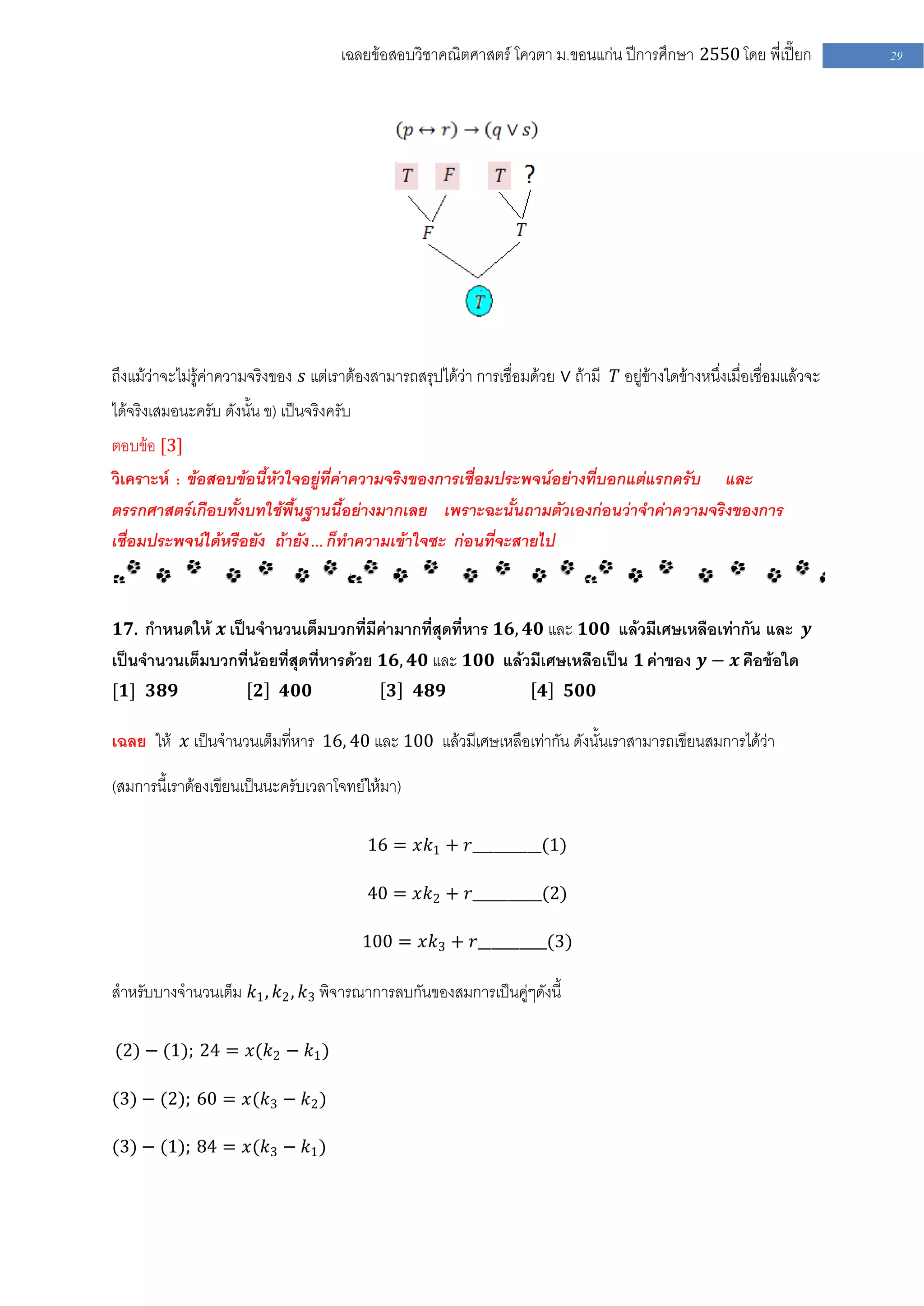 เฉลยข้อสอบวิชาคณิตศาสตร์ โควตา ม .ขอนแก่น ปีการศึกษา 2550 โดย พี่เปี๊ยก              29




ถึงแม้ว่าจะไม่รู้ค่าความจริงของ 𝑠 แต่เราต้องสามารถสรุปได้ว่า การเชื่อมด้วย ∨ ถ้ามี 𝑇 อยู่ข้างใดข้างหนึ่งเมื่อเชื่อมแล้วจะ
ได้จริงเสมอนะครับ ดังนั้น ข) เป็นจริงครับ
ตอบข้อ [3]
วิเคราะห์ : ข้อสอบข้อนี้หัวใจอยู่ที่ค่าความจริงของการเชื่อมประพจน์อย่างที่บอกแต่แรกครับ และ
ตรรกศาสตร์เกือบทั้งบทใช้พื้นฐานนี้อย่างมากเลย เพราะฉะนั้นถามตัวเองก่อนว่าจาค่าความจริงของการ
เชื่อมประพจน์ได้หรือยัง ถ้ายัง … ก็ทาความเข้าใจซะ ก่อนที่จะสายไป



𝟏𝟕. กาหนดให้ 𝒙 เป็นจานวนเต็มบวกที่มีค่ามากที่สุดที่หาร 𝟏𝟔, 𝟒𝟎 และ 𝟏𝟎𝟎 แล้วมีเศษเหลือเท่ากัน และ 𝒚
เป็นจานวนเต็มบวกที่น้อยที่สุดที่หารด้วย 𝟏𝟔, 𝟒𝟎 และ 𝟏𝟎𝟎 แล้วมีเศษเหลือเป็น 𝟏 ค่าของ 𝒚 − 𝒙 คือข้อใด
[𝟏] 𝟑𝟖𝟗                  𝟐   𝟒𝟎𝟎               𝟑    𝟒𝟖𝟗                  𝟒    𝟓𝟎𝟎

เฉลย ให้ 𝑥 เป็นจานวนเต็มที่หาร 16, 40 และ 100 แล้วมีเศษเหลือเท่ากัน ดังนั้นเราสามารถเขียนสมการได้ว่า

(สมการนี้เราต้องเขียนเป็นนะครับเวลาโจทย์ให้มา)

                                            16 = 𝑥𝑘1 + 𝑟__________(1)

                                            40 = 𝑥𝑘2 + 𝑟__________(2)

                                            100 = 𝑥𝑘3 + 𝑟__________(3)

สาหรับบางจานวนเต็ม 𝑘1 , 𝑘2 , 𝑘3 พิจารณาการลบกันของสมการเป็นคู่ๆดังนี้

(2) − (1); 24 = 𝑥(𝑘2 − 𝑘1 )

(3) − (2); 60 = 𝑥(𝑘3 − 𝑘2 )

(3) − (1); 84 = 𝑥(𝑘3 − 𝑘1 )
 