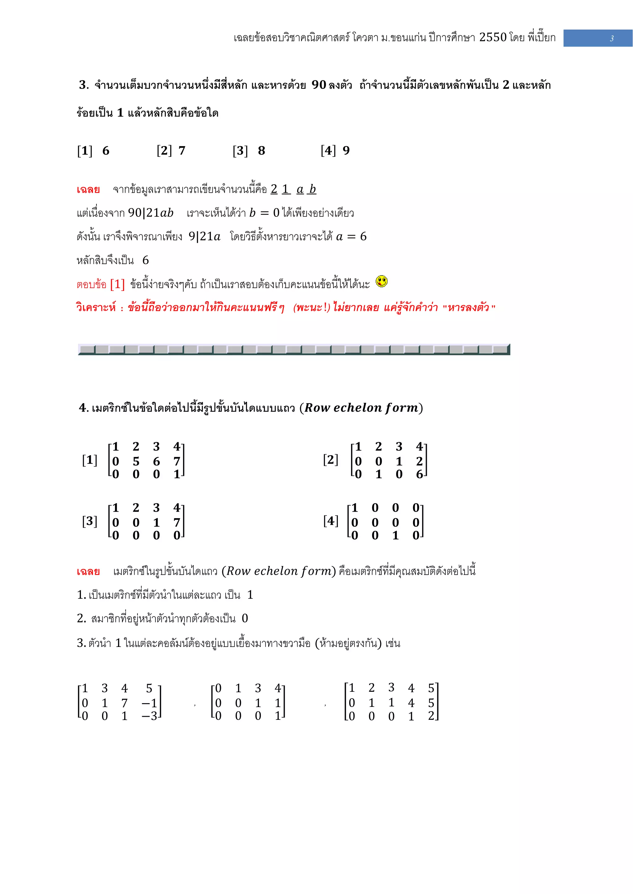 เฉลยข้อสอบวิชาคณิตศาสตร์ โควตา ม .ขอนแก่น ปีการศึกษา 2550 โดย พี่เปี๊ยก   3


 𝟑. จานวนเต็มบวกจานวนหนึ่งมีสี่หลัก และหารด้วย 𝟗𝟎 ลงตัว ถ้าจานวนนี้มีตัวเลขหลักพันเป็น 𝟐 และหลัก

ร้อยเป็น 𝟏 แล้วหลักสิบคือข้อใด

[𝟏] 𝟔                  𝟐       𝟕           [𝟑]   𝟖                 𝟒   𝟗


เฉลย จากข้อมูลเราสามารถเขียนจานวนนี้คือ 2 1 𝑎 𝑏
แต่เนื่องจาก 90|21𝑎𝑏 เราจะเห็นได้ว่า 𝑏 = 0 ได้เพียงอย่างเดียว
ดังนั้น เราจึงพิจารณาเพียง 9|21𝑎 โดยวิธีตั้งหารยาวเราจะได้ 𝑎 = 6
หลักสิบจึงเป็น 6
ตอบข้อ [1] ข้อนี้ง่ายจริงๆคับ ถ้าเป็นเราสอบต้องเก็บคะแนนข้อนี้ให้ได้นะ
วิเคราะห์ : ข้อนี้ถือว่าออกมาให้กินคะแนนฟรีๆ (พะนะ !) ไม่ยากเลย แค่รู้จักคาว่า "หารลงตัว "




 𝟒. เมตริกซ์ในข้อใดต่อไปนี้มีรูปขั้นบันไดแบบแถว (𝑹𝒐𝒘 𝒆𝒄𝒉𝒆𝒍𝒐𝒏 𝒇𝒐𝒓𝒎)


         𝟏    𝟐    𝟑       𝟒                                               𝟏   𝟐   𝟑   𝟒
 [𝟏]     𝟎    𝟓    𝟔       𝟕                                       𝟐       𝟎   𝟎   𝟏   𝟐
         𝟎    𝟎    𝟎       𝟏                                               𝟎   𝟏   𝟎   𝟔

         𝟏    𝟐    𝟑       𝟒                                               𝟏   𝟎   𝟎   𝟎
 [𝟑]     𝟎    𝟎    𝟏       𝟕                                       𝟒       𝟎   𝟎   𝟎   𝟎
         𝟎    𝟎    𝟎       𝟎                                               𝟎   𝟎   𝟏   𝟎

เฉลย เมตริกซ์ในรูปขั้นบันไดแถว (𝑅𝑜𝑤 𝑒𝑐𝑕𝑒𝑙𝑜𝑛 𝑓𝑜𝑟𝑚) คือเมตริกซ์ที่มีคุณสมบัติดังต่อไปนี้
1. เป็นเมตริกซ์ที่มีตัวนาในแต่ละแถว เป็น 1
2. สมาชิกที่อยู่หน้าตัวนาทุกตัวต้องเป็น 0
3. ตัวนา 1 ในแต่ละคอลัมน์ต้องอยู่แบบเยื้องมาทางขวามือ (ห้ามอยู่ตรงกัน) เช่น


 1 3 4            5                    0   1 3 4                       1 2 3 4             5
 0 1 7            −1               ,   0   0 1 1               ,       0 1 1 4             5
 0 0 1            −3                   0   0 0 1                       0 0 0 1             2
 