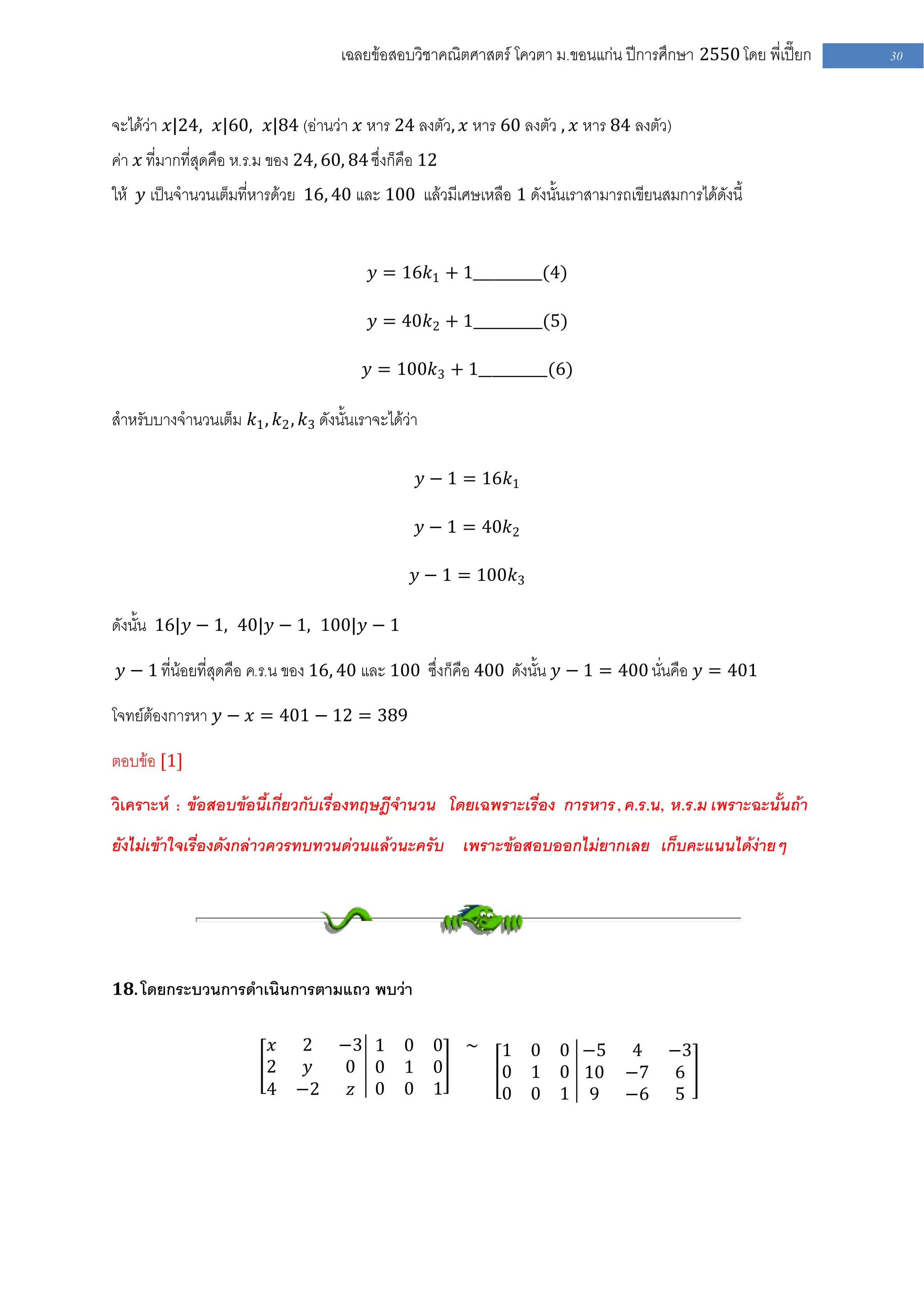 เฉลยข้อสอบวิชาคณิตศาสตร์ โควตา ม .ขอนแก่น ปีการศึกษา 2550 โดย พี่เปี๊ยก   30


จะได้ว่า 𝑥|24, 𝑥|60, 𝑥|84 (อ่านว่า 𝑥 หาร 24 ลงตัว, 𝑥 หาร 60 ลงตัว , 𝑥 หาร 84 ลงตัว)
ค่า 𝑥 ที่มากที่สุดคือ ห.ร.ม ของ 24, 60, 84 ซึ่งก็คือ 12
ให้ 𝑦 เป็นจานวนเต็มที่หารด้วย 16, 40 และ 100 แล้วมีเศษเหลือ 1 ดังนั้นเราสามารถเขียนสมการได้ดังนี้


                                           𝑦 = 16𝑘1 + 1__________(4)

                                           𝑦 = 40𝑘2 + 1__________(5)

                                           𝑦 = 100𝑘3 + 1__________(6)

สาหรับบางจานวนเต็ม 𝑘1 , 𝑘2 , 𝑘3 ดังนั้นเราจะได้ว่า

                                                     𝑦 − 1 = 16𝑘1

                                                     𝑦 − 1 = 40𝑘2

                                                   𝑦 − 1 = 100𝑘3

ดังนั้น 16|𝑦 − 1, 40|𝑦 − 1, 100|𝑦 − 1

 𝑦 − 1 ที่น้อยที่สุดคือ ค.ร.น ของ 16, 40 และ 100 ซึ่งก็คือ 400 ดังนั้น 𝑦 − 1 = 400 นั่นคือ 𝑦 = 401

โจทย์ต้องการหา 𝑦 − 𝑥 = 401 − 12 = 389

ตอบข้อ [1]

วิเคราะห์ : ข้อสอบข้อนี้เกี่ยวกับเรื่องทฤษฎีจานวน โดยเฉพราะเรื่อง การหาร , ค.ร.น, ห .ร.ม เพราะฉะนั้นถ้า
ยังไม่เข้าใจเรื่องดังกล่าวควรทบทวนด่วนแล้วนะครับ เพราะข้อสอบออกไม่ยากเลย เก็บคะแนนได้ง่ายๆ




𝟏𝟖. โดยกระบวนการดาเนินการตามแถว พบว่า


                          𝑥    2 −3 1            0 0      ~   1 0 0 −5 4 −3
                          2     𝑦 0 0            1 0          0 1 0 10 −7 6
                          4    −2 𝑧 0            0 1          0 0 1 9 −6 5
 