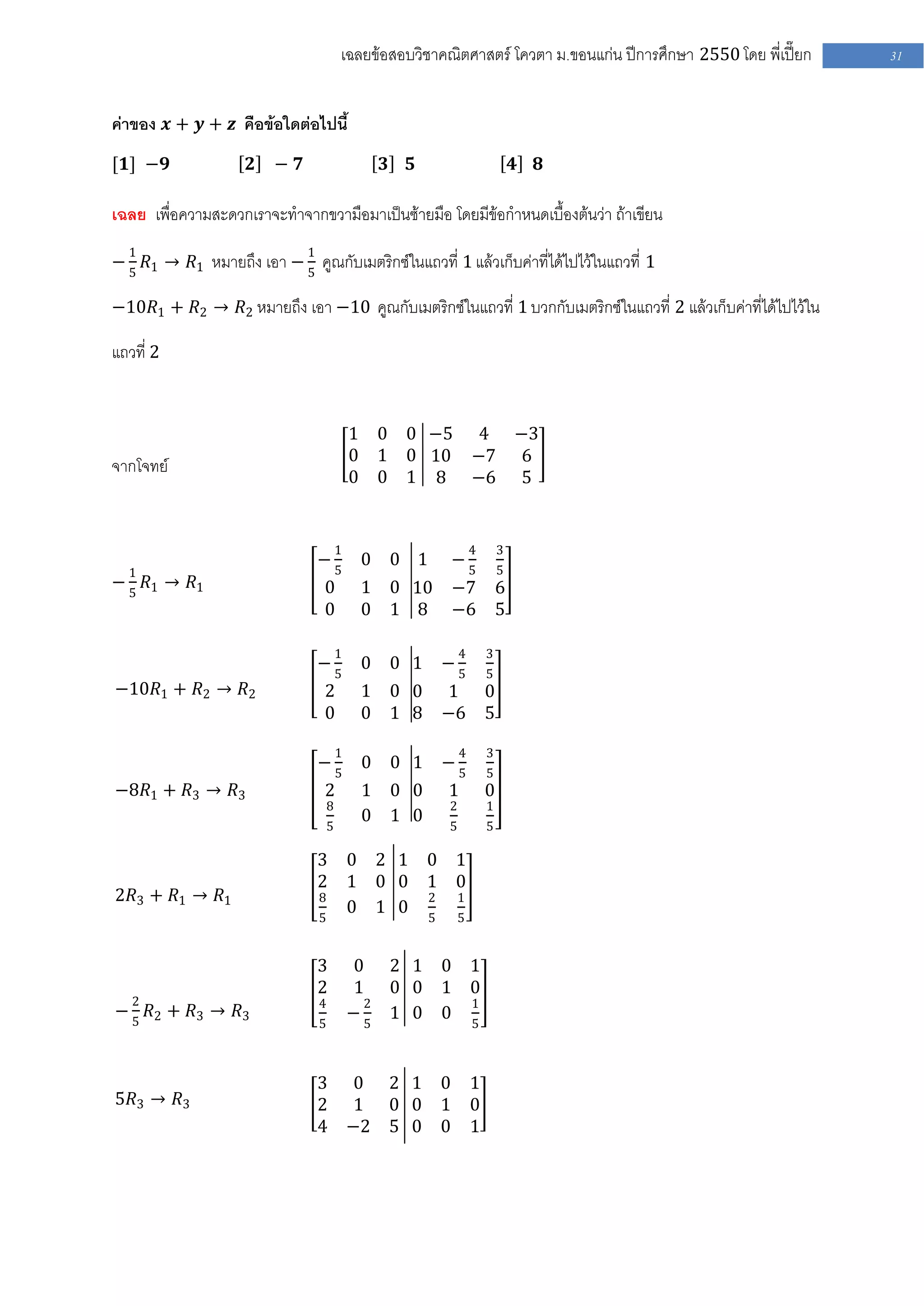 เฉลยข้อสอบวิชาคณิตศาสตร์ โควตา ม .ขอนแก่น ปีการศึกษา 2550 โดย พี่เปี๊ยก   31


ค่าของ 𝒙 + 𝒚 + 𝒛 คือข้อใดต่อไปนี้
[𝟏] −𝟗               𝟐   − 𝟕                        𝟑    𝟓                       𝟒   𝟖

เฉลย เพื่อความสะดวกเราจะทาจากขวามือมาเป็นซ้ายมือ โดยมีข้อกาหนดเบื้องต้นว่า ถ้าเขียน
  1                            1
− 5 𝑅1 → 𝑅1 หมายถึง เอา − 5 คูณกับเมตริกซ์ในแถวที่ 1 แล้วเก็บค่าที่ได้ไปไว้ในแถวที่ 1

−10𝑅1 + 𝑅2 → 𝑅2 หมายถึง เอา −10 คูณกับเมตริกซ์ในแถวที่ 1 บวกกับเมตริกซ์ในแถวที่ 2 แล้วเก็บค่าที่ได้ไปไว้ใน

แถวที่ 2


                                               1 0 0 −5 4 −3
                                               0 1 0 10 −7 6
จากโจทย์
                                               0 0 1 8 −6 5


                                           1                         4       3
                                   −5           0 0 1 −5
  1                                                                          5
− 5 𝑅1 → 𝑅1                        0            1 0 10 −7                    6
                                   0            0 1 8 −6                     5

                                           1                     4       3
                                   −5           0 0 1 −5                 5
−10𝑅1 + 𝑅2 → 𝑅2                    2            1 0 0 1                  0
                                   0            0 1 8 −6                 5

                                           1                     4       3
                                   −5           0 0 1 −5                 5
−8𝑅1 + 𝑅3 → 𝑅3                     2            1 0 0        1           0
                                       8                     2           1
                                                0 1 0
                                       5                     5           5

                                   3           0 2 1 0 1
                                   2           1 0 0 1 0
2𝑅3 + 𝑅1 → 𝑅1                      8                 2 1
                                               0 1 0 5 5
                                   5


                                   3           0        2 1 0 1
                                   2           1        0 0 1 0
   2                               4            2             1
− 5 𝑅2 + 𝑅3 → 𝑅3                               −5       1 0 0 5
                                   5



                                   3 0 2 1 0                         1
5𝑅3 → 𝑅3                           2 1 0 0 1                         0
                                   4 −2 5 0 0                        1
 