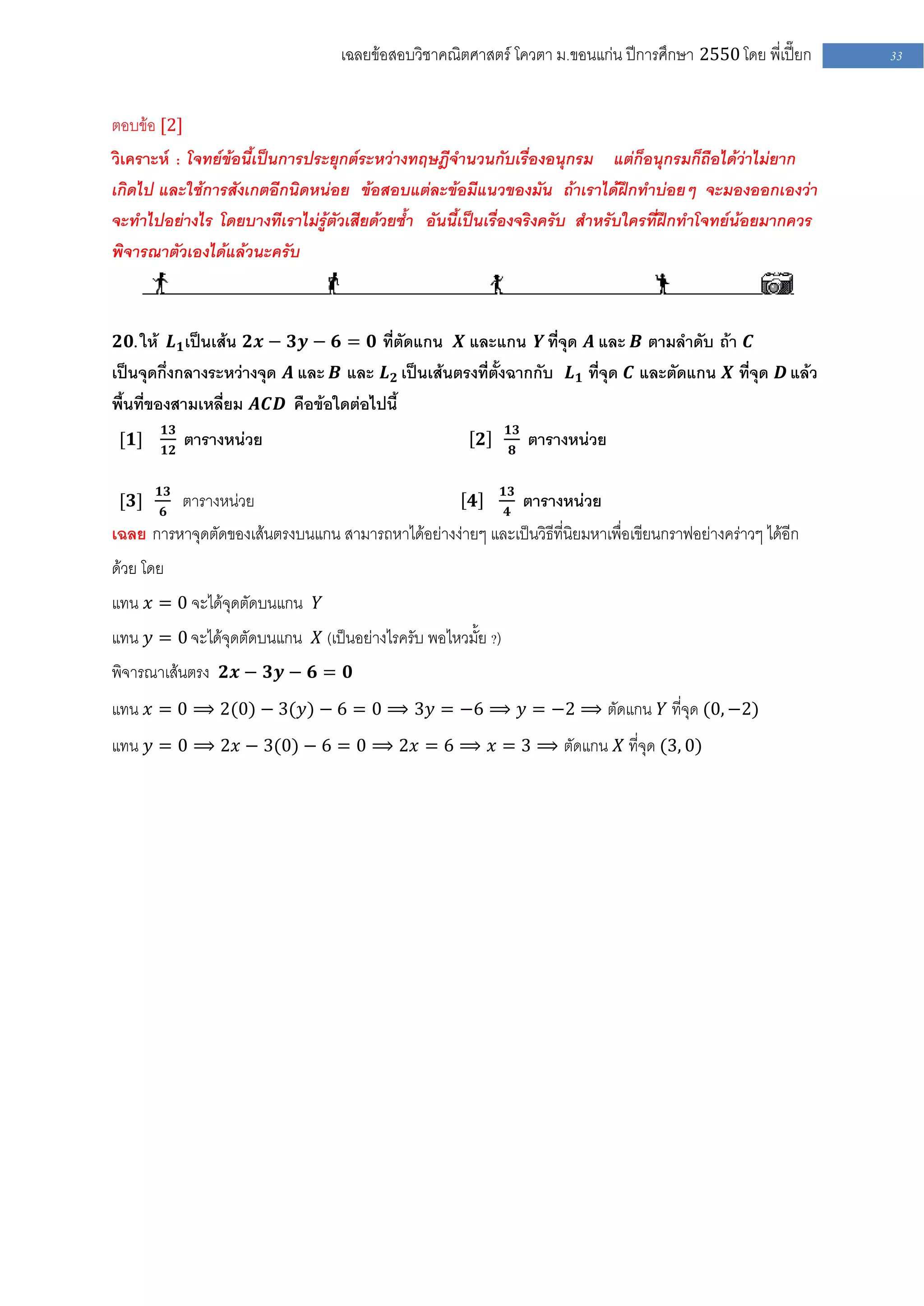 เฉลยข้อสอบวิชาคณิตศาสตร์ โควตา ม .ขอนแก่น ปีการศึกษา 2550 โดย พี่เปี๊ยก   33


ตอบข้อ [2]
วิเคราะห์ : โจทย์ข้อนี้เป็นการประยุกต์ระหว่างทฤษฎีจานวนกับเรื่องอนุกรม แต่ก็อนุกรมก็ถือได้ว่าไม่ยาก
เกิดไป และใช้การสังเกตอีกนิดหน่อย ข้อสอบแต่ละข้อมีแนวของมัน ถ้าเราได้ฝึกทาบ่อยๆ จะมองออกเองว่า
จะทาไปอย่างไร โดยบางทีเราไม่รู้ตัวเสียด้วยซ้า อันนี้เป็นเรื่องจริงครับ สาหรับใครที่ฝึกทาโจทย์น้อยมากควร
พิจารณาตัวเองได้แล้วนะครับ



𝟐𝟎. ให้ 𝑳 𝟏 เป็นเส้น 𝟐𝒙 − 𝟑𝒚 − 𝟔 = 𝟎 ที่ตัดแกน 𝑿 และแกน 𝒀 ที่จุด 𝑨 และ 𝑩 ตามลาดับ ถ้า 𝑪
เป็นจุดกึ่งกลางระหว่างจุด 𝑨 และ 𝑩 และ 𝑳 𝟐 เป็นเส้นตรงที่ตั้งฉากกับ 𝑳 𝟏 ที่จุด 𝑪 และตัดแกน 𝑿 ที่จุด 𝑫 แล้ว
พื้นที่ของสามเหลี่ยม 𝑨𝑪𝑫 คือข้อใดต่อไปนี้
           𝟏𝟑                                                  𝟏𝟑
 [𝟏]       𝟏𝟐
                ตารางหน่วย                                 𝟐       𝟖
                                                                       ตารางหน่วย

       𝟏𝟑                                                      𝟏𝟑
 [𝟑]   𝟔
                ตารางหน่วย                             𝟒       𝟒
                                                                       ตารางหน่วย
เฉลย การหาจุดตัดของเส้นตรงบนแกน สามารถหาได้อย่างง่ายๆ และเป็นวิธีที่นิยมหาเพื่อเขียนกราฟอย่างคร่าวๆ ได้อีก
ด้วย โดย
แทน 𝑥 = 0 จะได้จุดตัดบนแกน 𝑌
แทน 𝑦 = 0 จะได้จุดตัดบนแกน 𝑋 (เป็นอย่างไรครับ พอไหวมั้ย ?)
พิจารณาเส้นตรง 𝟐𝒙 − 𝟑𝒚 − 𝟔 = 𝟎
แทน 𝑥 = 0 ⟹ 2(0) − 3(𝑦) − 6 = 0 ⟹ 3𝑦 = −6 ⟹ 𝑦 = −2 ⟹ ตัดแกน 𝑌 ที่จุด (0, −2)
แทน 𝑦 = 0 ⟹ 2𝑥 − 3(0) − 6 = 0 ⟹ 2𝑥 = 6 ⟹ 𝑥 = 3 ⟹ ตัดแกน 𝑋 ที่จุด (3, 0)
 